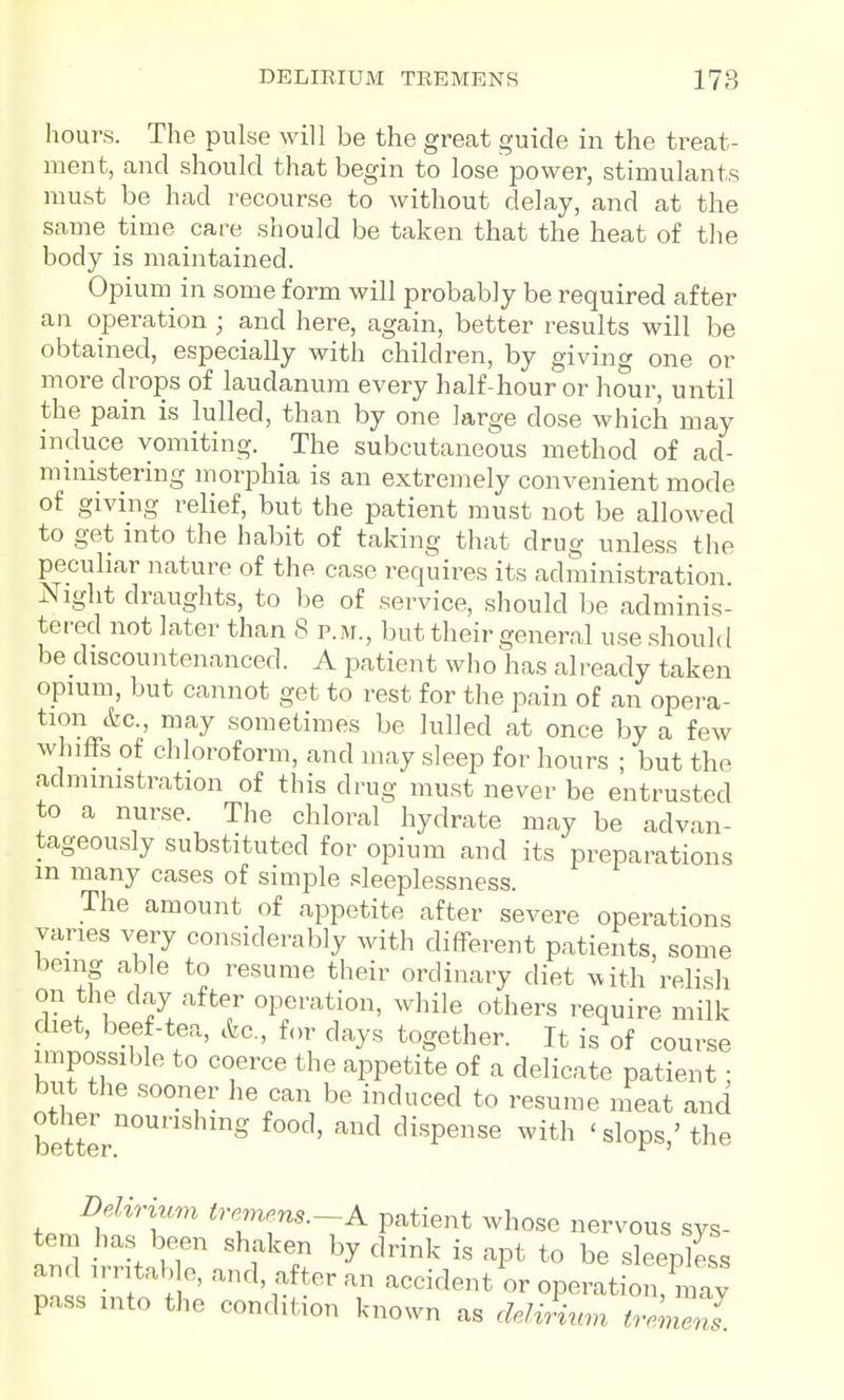 DEIilEIUM TREMENS 178 hours. The pulse will be the great guide in the treat- ment, and should that begin to lose power, stimulants must be had recourse to without delay, and at the same time care should be taken that the heat of the body is maintained. Opium in some form will probably be required after an operation ; and here, again, better results will be obtained, especially with children, by giving one or more drops of laudanum every half-hour or hour, until the pain is lulled, than by one large dose which may induce vomiting. The subcutaneous method of ad- ministering morphia is an extremely convenient mode of giving relief, but the patient must not be allowed to get into the habit of taking that drug unless the peculiar nature of the case requires its administration Night draughts, to be of service, should be adminis- tered not later than 8 p.m., but their general use should be discountenanced. A patient who'has already taken opium, but cannot get to rest for the pain of an opera- tion &c., may sometimes be lulled at once by a few whifFs of chloroform, and may sleep for hours ; but the administration of this drug must never be entrusted to a nurse. The chloral hydrate may be advan- tageously substituted for opium and its preparations m many cases of simple sleeplessness. The amount of appetite after severe operations vanes very considerably with different patients, some being able to resume their ordinary diet ^vith relish on the day after operation, while others require milk diet, beef-tea, &c., for days together. It is of course impossible to coerce the appetite of a delicate patient • but the sooner he can be induced to resume ineat and better.'''''' ' '^ ''^'P''' ^^^'^ 'slops,'the Delirium tremens.-A patient whose nervous sys- tem has been shaken by drink is apt to be sleeplSs and irntah e, and, after an accident or opeivation may pass into the condition known as deli^nm Zl^^