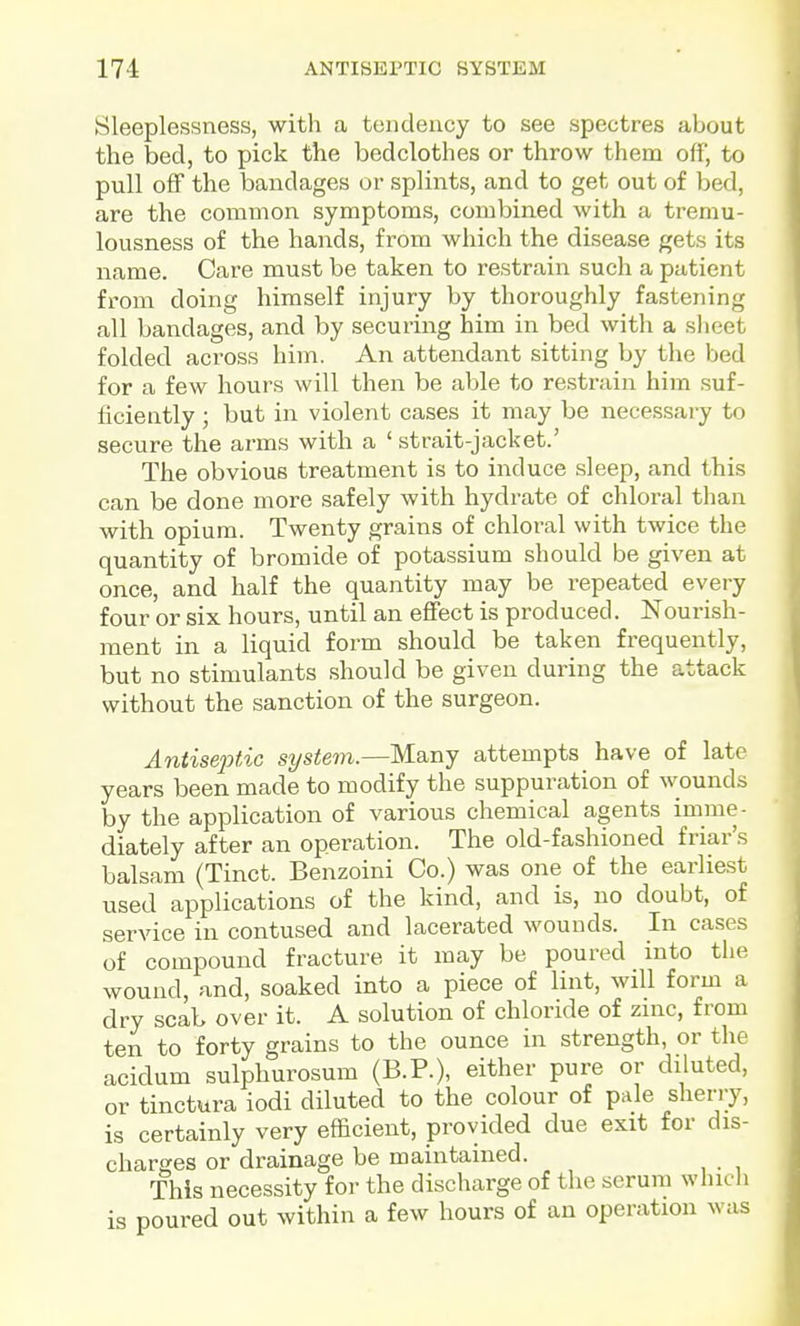 Sleeplessness, with a tendency to see spectres about the bed, to pick the bedclothes or throw them off, to pull off the bandages or splints, and to get out of bed, are the common symptoms, combined with a trerau- lousness of the hands, from which the disease gets its name. Care must be taken to restrain such a patient from doing himself injury by thoroughly fastening all bandages, and by securing him in bed with a sheet folded across him. An attendant sitting by the bed for a few hours will then be able to restrain him suf- ficiently ; but in violent cases it may be necessary to secure the arms with a ' strait-jacket.' The obvious treatment is to induce sleep, and this can be done more safely with hydrate of chloral than with opium. Twenty grains of chloral with twice the quantity of bromide of potassium should be given at once, and half the quantity may be repeated every four or six hours, until an eflFect is produced. Nourish- ment in a liquid form should be taken frequently, but no stimulants should be given during the attack without the sanction of the surgeon. Antisejitic system.—Many attempts have of late years been made to modify the suppuration of wounds by the application of various chemical agents imme- diately after an operation. The old-fashioned friar's balsam (Tinct. Benzoini Co.) was one of the earliest used applications of the kind, and is, no doubt, of service in contused and lacerated wounds. In cases of compound fracture it may be poured into the wound, and, soaked into a piece of lint, will form a dry scab over it. A solution of chloride of zinc, from ten to forty grains to the ounce in strength, or the acidum sulphurosum (B.P.), either pure or diluted, or tinctura iodi diluted to the colour of pale sherry, is certainly very efficient, provided due exit for dis- charges or drainage be maintained. This necessity for the discharge of the serum whicli is poured out within a few hours of an operation was