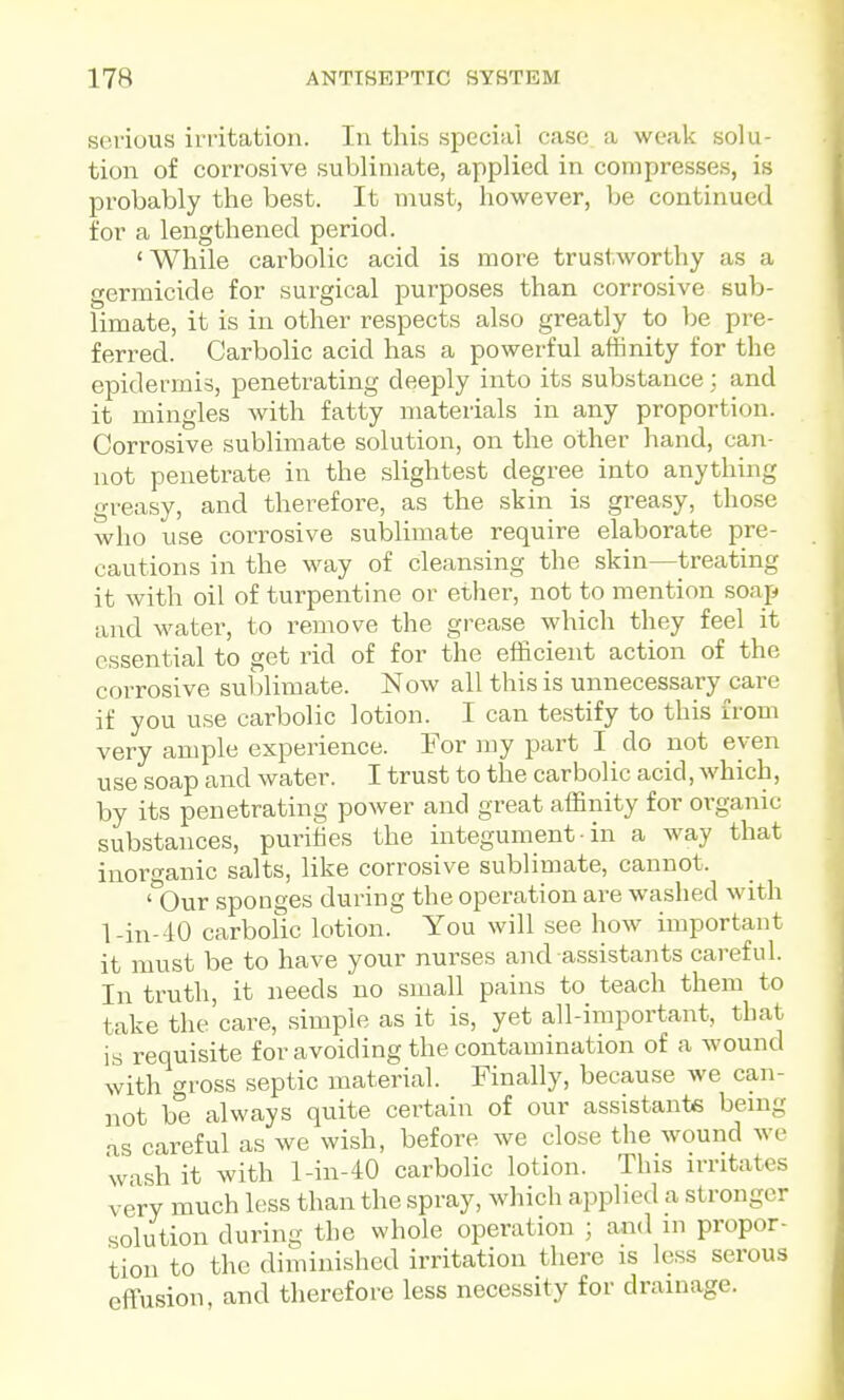 spA'ious irritation. In this special case a weak solu- tion of corrosive sublimate, applied in compresses, is probably the best. It must, however, be continued for a lengthened period. 'While carbolic acid is more trustworthy as a germicide for surgical purposes than corrosive sub- limate, it is in other respects also greatly to l)e pre- ferred. Carbolic acid has a powerful affinity for the epidermis, penetrating deeply into its substance; and it mingles with fatty materials in any proportion. Corrosive sublimate solution, on the other hand, can- not penetrate in the slightest degree into anything greasy, and therefore, as the skin is greasy, those who use corrosive sublimate require elaborate pre- cautions in the way of cleansing the skin—treating it with oil of turpentine or ether, not to mention soap and water, to remove the grease which they feel it essential to get rid of for the efficient action of the corrosive sublimate. Now all this is unnecessary care if you use carbolic lotion. I can testify to this from very ample experience. For my part I do not even use soap and water. I trust to the carbolic acid, which, by its penetrating power and great affinity for organic substances, purifies the integument ■ in a way that inoro-anic salts, like corrosive sublimate, cannot. ' Our sponges during the operation are washed with l-in-40 carbolic lotion. You will see how important it must be to have your nurses and assistants careful. In truth, it needs no small pains to teach them to take the'care, simple as it is, yet all-important, that is requisite for avoiding the contamination of a wound with gross septic material. Finally, because we can- not be always quite certain of our assistants bemg .IS careful as we wish, before we close the wound we wash it with l-in-40 carbolic lotion. This irritates very much less than the spray, which applied a stronger solution during the whole operation ; and ni propor- tion to the diminished irritation there is loss serous effusion, and therefore less necessity for drainage.