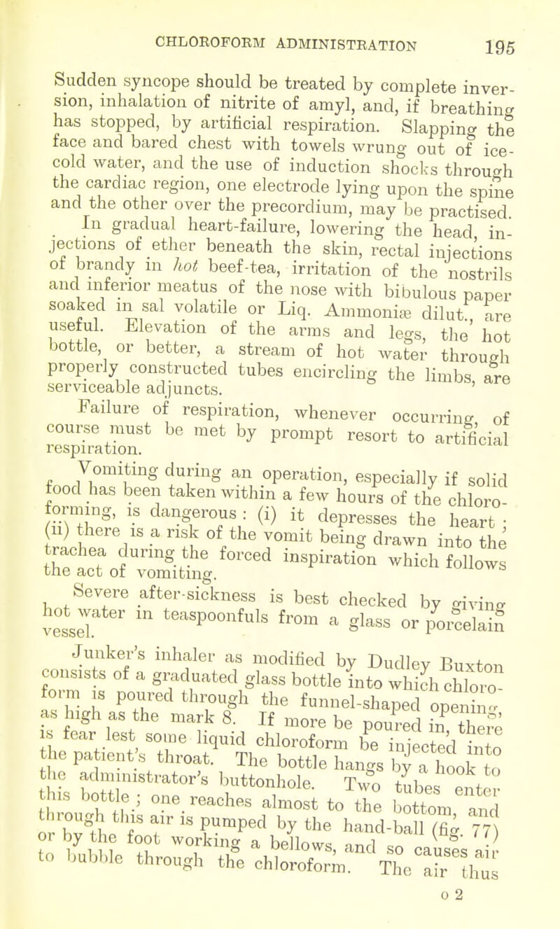 Sudden syncope should be treated by complete inver- sion, inhalation of nitrite of amyl, and, if breathing has stopped, by artificial respiration. Slappint^ the face and bared chest with towels wrung out of ice- cold water, and the use of induction shocks throu^^h the cardiac region, one electrode lying upon the spine and the other over the precordium, may be practised In gradual heart-failure, lowering the head in jections of etlier beneath the skin, rectal injections of brandy m hot beef-tea, irritation of the nostrils and mferior meatus of the nose with bibulous paper soaked na sal volatile or Liq. Ammonite dilut are useful. Elevation of the arras and legs, the' hot bottle, or better, a stream of hot water throueh properly constructed tubes encircling the limbs are serviceable adjuncts. ' Failure of respiration, whenever occurring of course must be met by prompt resort to artificial respiration. Vomiting during an operation, especially if solid food has been taken within a few hours of the chloro- forming, IS dangerous : (i) it depresses the heart • 11) there IS a risk of the vomit being drawn into the -^^^^^ ^oiio^: Severe after-sickness is best checked by giving vesseT  '^-^PoonMs from a glass or p^or^ce Junker's inhaler as modified by Dudley Buxton consists of a gi^duated glass bottle into which chW form IS poured through the funnel-shaped openh ° as high as the mark 8. If ,,ore be poured Urthefe fear lest some liquid chloroform be injected into he pa lent s throat. The bottle hangs by a hook to the administrator's luittonhole. Tmo tube enter his bottle ; one_ reaches almost to the bottom and o Zt^ T T ?P^^^ hand-ba 1 (fig.nt fn /ll: Tu T^^^ ^ ^-^nd so causes a to bubble through the chloroform. The air h o 2