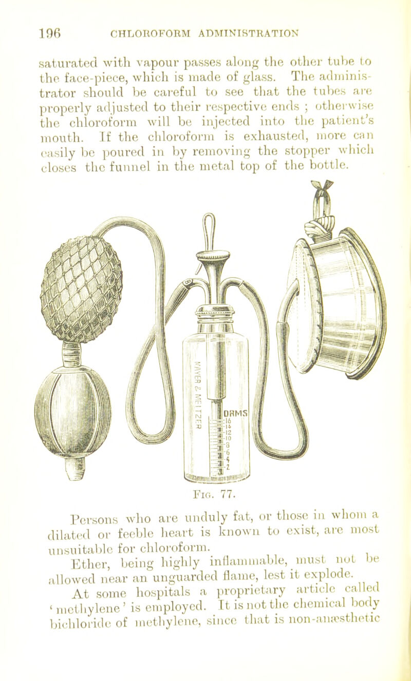 saturated with vapour passes along the other tube Lo the face-piece, whicli is made of glass. The adminis- ti-ator should be careful to see that the tul)es are properly adjusted to their respective ends ; (jthei-wise the chloroform will be injected into the patient's mouth. If the chloroform is exhausted, more csm easily be poured in by removing the stopper wliich closes the funnel in the metal top of the bottle. Fig. 77. Persons who are unduly fat, or those in whom a dilated or feeble lieart is known to exist, are most unsuitaljle for chloroform. Ether, being highly inflammable, must not he allowed near an unguarded flame, lest it explode. At some hospitals a proprietary article called ' mctiiylene ' is employed. It is not the chemical body bichloride of methylene, since that is non-aiursthetic