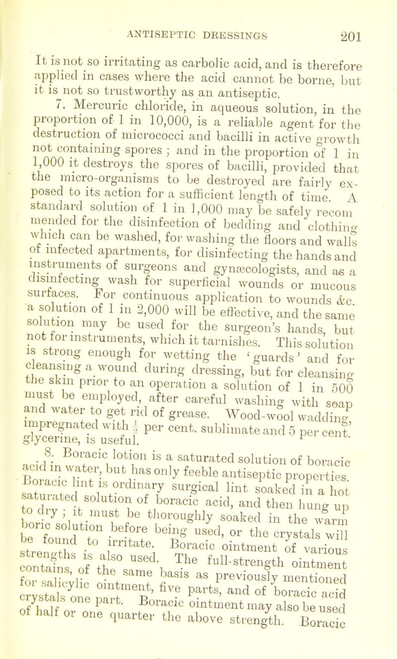 It is not so irritating as carbolic acid, and is therefore applied in cases where the acid cannot be borne, but it is not so trustworthy as an antiseptic. 7. Mercuric chloride, in aqueous solution, in the proportion of 1 in 10,000, is a reliable agent for the destruction of micrococci and bacilli in active growth not containing spores ; and in the proportion of 1 in 1,000 It destroys the spores of bacilli, provided that the micro-organisms to be destroyed are fairly ex- posed to its action for a sufficient length of time A standard solution of 1 in 1,000 may be safely recom mended for the disinfection of bedding and clothino- which can be washed, for washing the floors and walls ot infected apartments, for disinfecting the hands and instruments of surgeons and gynaecologists, and as a disinfecting wash for superficial wounds or mucous surfaces. For continuous application to wounds etc a so ution of 1 in 2,000 will be effective, and the same solution may be used for the surgeon's hands, but not tor instruments, which it tarnishes. This solution IS strong enough for wetting the 'guards' and for cleansing a_ wound during dressing, but for cleansino- the skin prior to an operation a solution of 1 in 500 must be employed, after careful washing with soap and water to get rid of grease. Wood-wool wadd3 impregnated with per cent, sublimate and 5 per cent' glycerine, is useful. ^ 8. Bomcic lotion is a saturated solution of boracic acid in water, but has only feeble antiseptic properties Boracic lint IS ordinary surgical lint soaked in a hot atui^ted solution of boracic acid, and then luing up bor 7solutir 1 f ' soaked in the wlrm boric solution before being used, or the crystals will strem tf J''^*. ^^^^^^^^^^ of variou Sns^f tir ^'^ f^ll-strength ointmen fn. 1 ^^^'^'^^ '^asis as previously mentioned foi salicylic ointment, five parts, and of boraSc acid crysta s one part. Boracic ointment may aSe used Of half or one charter the above strengU. BoracT