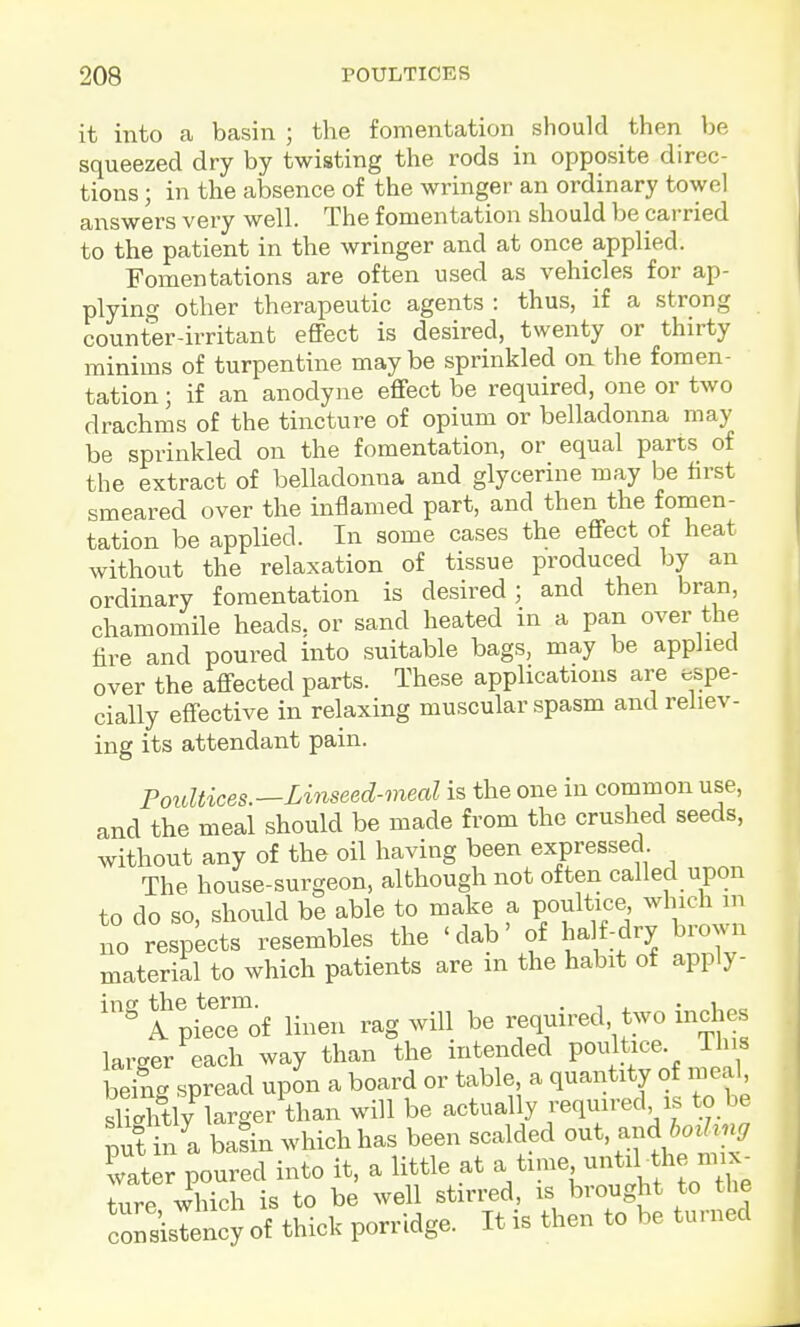 it into a basin ; the fomentation should then be squeezed dry by twisting the rods in opposite direc- tions ; in the absence of the wringer an ordinary towel answers very well. The fomentation should be carried to the patient in the wringer and at once_ applied. Fomentations are often used as vehicles for ap- plying other therapeutic agents : thus, if a strong counter-irritant effect is desired, twenty or thirty minims of turpentine may be sprinkled on the fomen- tation ; if an anodyne effect be required, one or two drachms of the tincture of opium or belladonna may be sprinkled on the fomentation, or equal parts of the extract of belladonna and glycerine may be first smeared over the inflamed part, and then the fomen- tation be applied. In some cases the effect of heat withotit the relaxation of tissue produced by an ordinary fomentation is desired; and then bran, chamomile heads, or sand heated in a pan over the fire and poured into suitable bags, may be applied over the affected parts. These applications are espe- cially effective in relaxing muscular spasm and reliev- ing its attendant pain. Poidtices.—Linseed-meal is the one in common use, and the meal should be made from the crushed seeds, without any of the oil having been expressed The house-surgeon, although not often called upon to do so, should be able to make a poultice, which m no respects resembles the 'dab' of half-dry brown material to which patients are in the habit of apply- '^ A piecTof linen rag will be required two inches larger each way than the intended poultice. This beiig spread upon a board or table a quantity of mea^ slilhtly larger than will be actually required is to be ;7t in a basin which has been scalded out. and water poured into it, a little at f ^^^ tiire which is to be well stirred, is brought to the crsislency of thick porridge. It is then to be turned