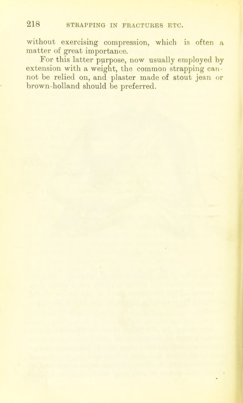 without exercising compression, which is often a matter of great importance. For this latter purpose, now usually employed by extension with a weight, the common strapping cati- not be relied on, and plaster made of stout jean or brown-holland should be preferred.