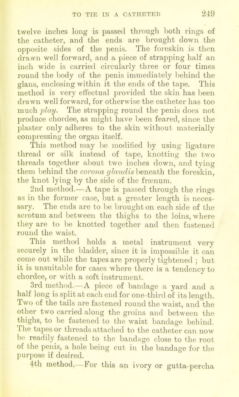 twelve inches long is passed through both rings of the catheter, and the ends are brought down the opposite sides of the penis. The foreskin is then drawn well forward, and a piece of strapping half an inch wide is carried circularly three or four times round the body of the penis immediately behind the glans, enclosing within it the ends of the tape. This method is very effectual provided the skin has been drawn well forward, for otherwise the catheter has too much -play. The strapping round the penis does not pi'oduce chordee, as might have Ijeen feared, since the plaster only adheres to the skin without materially compressing the organ itself. This method may be modified by using ligature thread or silk instead of tape, knotting the two threads together about two inches down, and tying them behind the corona glandis beneath the foreskin, the knot lying by the side of the fra^num. 2nd method.—A tape is passed through the rings as in the former case, but a greater length is neces- sary. The ends are to be brought on each side of the scrotum and between the thighs to the loins, where they are to be knotted together and then fastened round the waist. This method holds a metal instrument very securely in the bladder, since it is impossible it can come out while the tapes are properly tiglitened ; but it is unsuitable for cases where there is a tendency to chordee, or with a soft instrument. 3rd method.—A piece of bandage a yard and a half long is split at each end for one-third of its length. Two of the tails are fastened round the waist, and the other two carried along the groins and between the thighs, to be fastened to the waist bandage behind. The tapes or threads attached to the catheter can now be readily fastened to the bandage close to the root of the penis, a hole being cut in the bandage for the purpose if desired. 4th method.—For this an ivory or gutta-percha