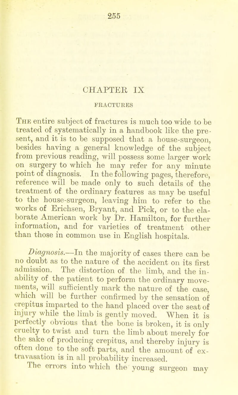 CHAPTER IX FEACTURES The entire subject of fractures is much too wide to be treated of systematically in a handbook like the pre- sent, and it is to be supposed that a house-surgeon, besides having a general knowledge of the subject from previous reading, will possess some larger work on surgery to which he may refer for any minute point of diagnosis. In the following pages, therefore, reference will be made only to such details of the treatment of the ordinary features as may be useful to the house-surgeon, leaving him to refer to the works of Erichsen, Bryant, and Pick, or to the ela- borate American work by Dr. Hamilton, for further information, and for varieties of treatment other than those in common use in English hospitals. Diagnosis.—In the majority of cases there can be no doubt as to the nature of the accident on its first admission. The distortion of the limb, and the in- ability of the patient to perform the ordinary move- ments, will sufficiently mark the nature of the case, which will be further confirmed by the sensation of crepitus imparted to the hand placed over the seat of injury while the limb is gently moved. When it is perfectly obvious that the bone is broken, it is only cruelty to twist and turn the limb about merely for the sake of producing crepitus, and thereby injury is often done to the soft parts, and the amount of ex- travasation is in all probability increased. The errors into which the young surgeon may