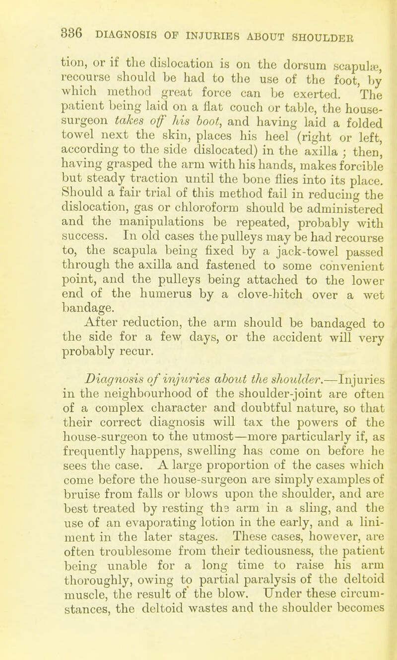 tion, or if the dislocation is on the dorsum scapula;, recourse should be had to the use of the foot, by which method great force can be exerted. The patient being laid on a flat couch or table, the house- surgeon takes of his boot, and having laid a folded towel next the skin, places his heel (right or left, according to the side dislocated) in the axilla ; then', having grasped the arm with his hands, makes forcible but steady traction until the bone flies into its place. Should a fair trial of this method fail in reducing the dislocation, gas or chloroform should be administered and the manipulations be repeated, probably with success. In old cases the pulleys may be had recourse to, the scapula being fixed by a jack-towel passed through the axilla and fastened to some convenient point, and the pulleys being attached to the lower end of the humerus by a clove-hitch over a wet bandage. After reduction, the arm should be bandaged to the side for a few days, or the accident will very probably recur. Diagnosis of injuries about the shoulder.—Injuries in the neighbourhood of the shoulder-joint are often of a complex character and doubtful nature, so that their correct diagnosis will tax the powers of the house-surgeon to the utmost—more particularly if, as frequently happens, swelling has come on before he sees the case. A large proportion of the cases which come before the house-surgeon are simply examples of bruise from falls or blows upon the shoulder, and are best treated by resting ths arm in a sling, and the use of an evaporating lotion in the early, and a lini- ment in the later stages. These cases, however, are often troublesome from their tediousness, the patient being unable for a long time to raise his ai-m thoroughly, owing to partial paralysis of the deltoid muscle, the result of the blow. Under these circum- stances, the deltoid wastes and the shoulder becomes