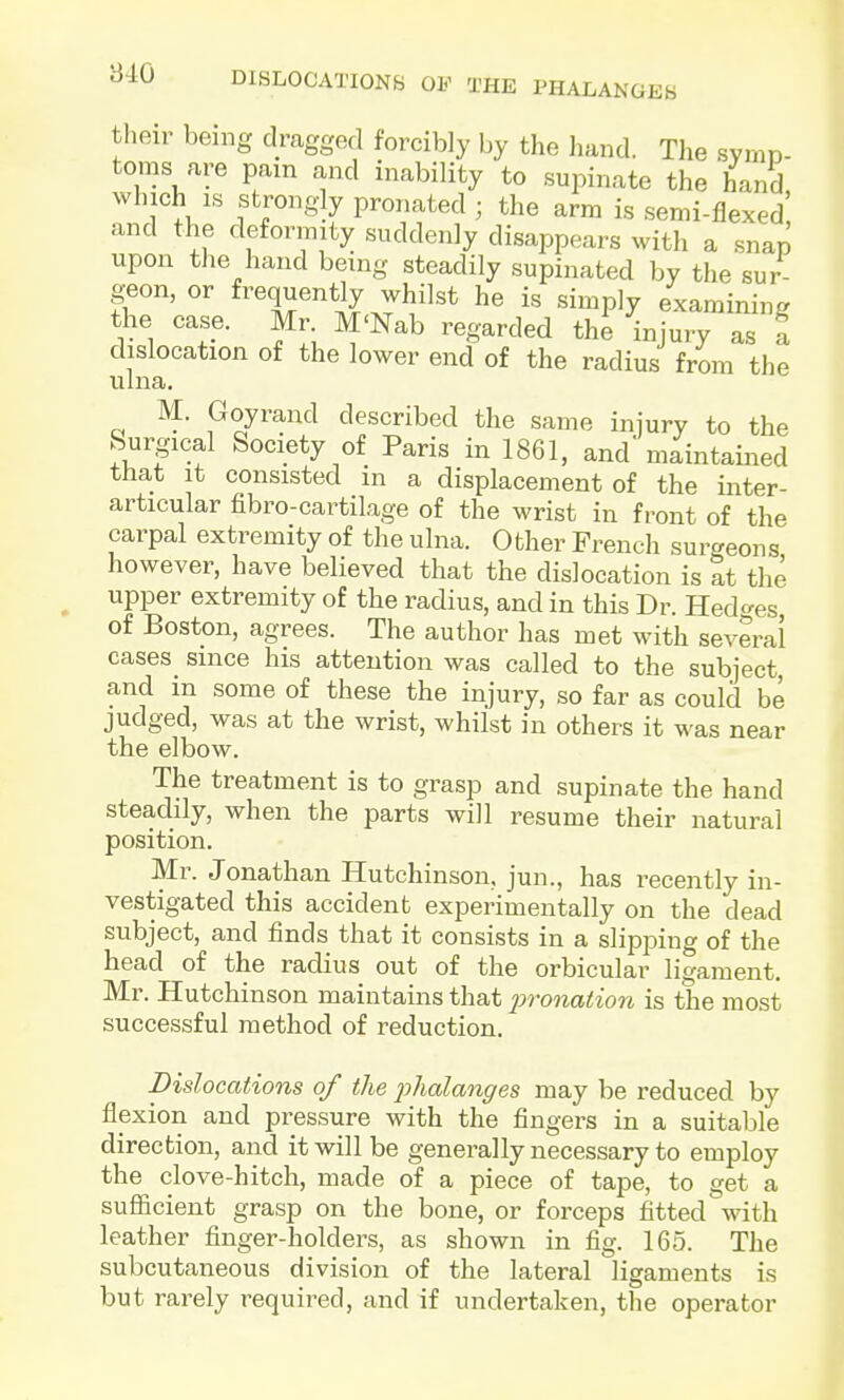 B40 DISLOCATIONB OF THE PHALANGEb their being dragged forcibly by the hand. The svrnD- toras are pam and inability to supinate the hand, ' i;'?!,'^ r''^?^ pronated ; the arm is semi-flexed and the deformity suddenly disappears with a snap upon the hand being steadily supinated by the sur geon, or frequently whilst he is simply examining the case. Mr M'Nab regarded the injury as f dislocation of the lower end of the radius from the ulna. M. Goyrand described the same injury to the Surgical Society of Paris in 1861, and maintained that it consisted in a displacement of the inter- articular fibro-cartilage of the wrist in front of the carpal extremity of the ulna. Other French surgeons however, have believed that the dislocation is at the upper extremity of the radius, and in this Dr. Hed^res of Boston, agrees. The author has met with several cases_ since his attention was called to the subject, and in some of these the injury, so far as could be judged, was at the wrist, whilst in others it was near the elbow. The treatment is to grasp and supinate the hand steadily, when the parts will resume their natural position. Mr. Jonathan Hutchinson, jun., has recently in- vestigated this accident experimentally on the dead subject, and finds that it consists in a slipping of the head of the radius out of the orbicular ligament, Mr. Hutchinson maintains that jJronation is the most successful method of reduction. Dislocations of the fhalanges may be reduced by flexion and pressure with the fingers in a suitable direction, and it will be generally necessary to employ the clove-hitch, made of a piece of tape, to get a sufficient grasp on the bone, or forceps fitted with leather finger-holders, as shown in fig. 165. The subcutaneous division of the lateral ligaments is but rarely required, and if undertaken, the operator