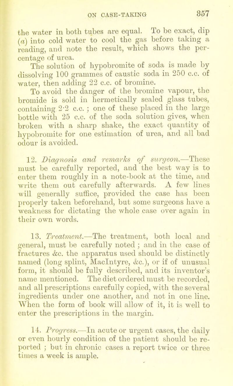 the water in both tubes are equal. To be exact, dip (a) into cold water to cool the gas before taking a reading, and note the result, which shows the per- centage of urea. The solution of hypobromite of soda is made by dissolving 100 grammes of caustic soda in 250 c.c. of water, then adding 22 c.c. of bromine. To avoid the danger of the bromine vapour, the bromide is sold in hermetically sealed glass tubes, containing 2-2 c.c. ; one of these placed in the large bottle with 25 c.c. of the soda solution gives, when broken with a sharp shake, the exact quantity of hypobromite for one estimation of urea, and all bad odour is avoided. 12. Diagnosis and remarks of surgeon.—These must be carefully reported, and the best way is to enter them roughly in a note-book at the time, and write them out carefully afterwards. A few lines will generally suffice, provided the case has been properly taken beforehand, but some surgeons have a weakness for dictating the whole case over again in their own words. 13. Treatment.—The treatment, both local and general, must be carefully noted ; and in the case of fractures &c. the apparatus used should be distinctly named (long splint, Maclntyre, ifec), or if of unusual form, it should be fully described, and its inventor's name mentioned. The diet ordered must be recorded, and all prescriptions carefully copied, with the several ingredients under one another, and not in one line. When the form of book will allow of it, it is well to enter the prescriptions in the margin. 14. Progress.—In acute or urgent cases, the daily or even hourly condition of the patient should be re- ported ; but in chronic cases a report twice or three times a week is ample.