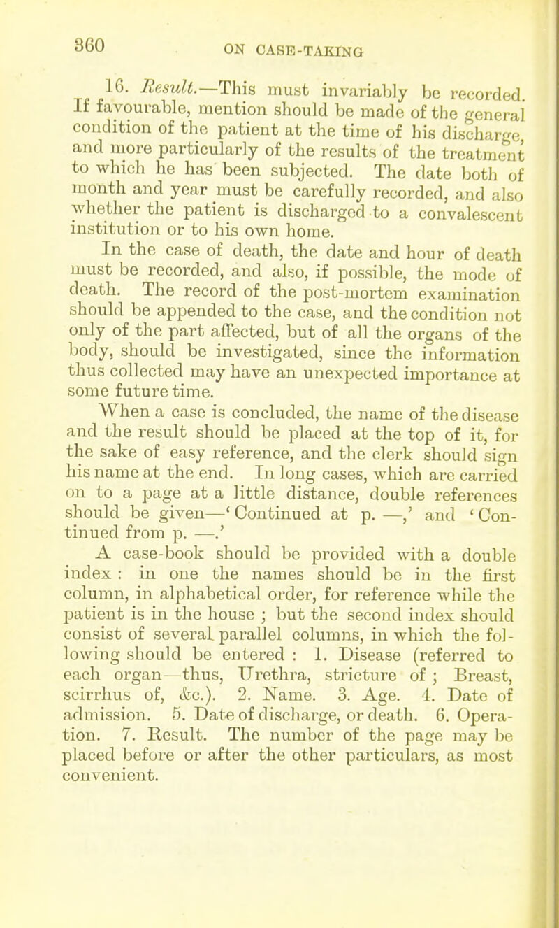 16. HesuU.—This must invariably be recorded. If favourable, mention should be made of the general condition of the patient at the time of his discharge and more particularly of the results of the treatment to which he has been subjected. The date botli of month and year must be carefully recorded, and also whether the patient is discharged to a convalescent institution or to his own home. In the case of death, the date and hour of death must be recorded, and also, if possible, the mode of death. The record of the post-mortem examination should be appended to the case, and the condition not only of the part afFected, but of all the organs of the body, should be investigated, since the information thus collected may have an unexpected importance at some future time. When a case is concluded, the name of the disease and the result should be placed at the top of it, for the sake of easy reference, and the clerk should sign his name at the end. In long cases, which are carried on to a page at a little distance, double I'eferences should be given—' Continued at p. —and ' Con- tinued from p. —.' A case-book should be provided with a double index : in one the names should be in the first column, in alphabetical order, for reference while the patient is in the house ; but the second index should consist of several parallel columns, in which the fol- lowing should be entered : 1. Disease (refez-red to each organ—thus, Urethra, stricture of ; Breast, scirrhus of, etc.). 2. I^ame. 3. Age. i. Date of admission. 5. Date of discharge, or death. 6. Opera- tion. 7. Result. The number of the page may be placed before or after the other particulars, as most convenient.