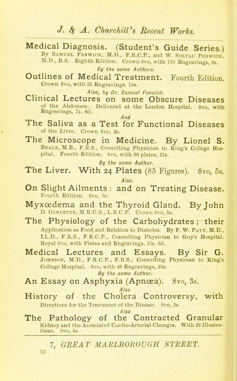 Medical Diagnosis. (Student's Guide Series.) By Samuel Fknwick, M.D., F.K.C.P., and W. Soltau Fenwick, M.D., B.S. Eighth B<lil,ion. Crown 8vo, with y.ih Engravings, 9s. By the same Authors. Outlines of Medical Treatment. Fourth Edition. Crown 8vo, with 35 Engravings, 10s. Also, by Dr. Samuel Fenwich. Clinical Lectures on some Obscure Diseases of the Abdomen. Delivered at the London Hospital. 8vo, with Engravings, 7s. 6d. And The Saliva as a Test for Functional Diseases of the Liver. Crown 8vo, 2s. The Microscope in Medicine. By Lionel S. Bbale, M.B., F.R.S., Consulting Physician to King's College Hos- pital. Fourth Edition. 8vo, with 86 plates, 21s. By the same Author. The Liver. With 24 Plates (85 Figures). 8vo, 5s. Also. On Slight Ailments : and on Treating Disease. Fourth Edition. 8vo, 5s. Myxoedema and the Thyroid Gland. By John D. GiMLETTE, M.It.C.S., L.R.C.P. Crown Svo, 5s. The Physiology of the Carbohydrates ; their Application as Food and Relation to Diabetes. By F. W. Pavt, M.D., LL.D., F.B.S., F.E.C.P., Consulting Physician to Guy's Hospital. Eoyal Svo, with Plates and Engravings, 10s. 6d. Medical Lectures and Essays. By Sir G. Johnson, M.D., F.R.C.P., F.R.S., Consulting Physician to King's College Hospital. 8vo, with 46 Engravings, 25s. By the same Author. An Essay on Asphyxia (Apnoea). Svo, 3s. Also History of the Cholera Controversy, with Directions for the Treatment of the Disease. 8vo, 3s. Also The Pathology of the Contracted Granular Kidney and the Associated Cardio-Arterial Changes. With 29 Illustra- tions. Svo, 4s. 7, GREAT MARLBOROUGH STREET.