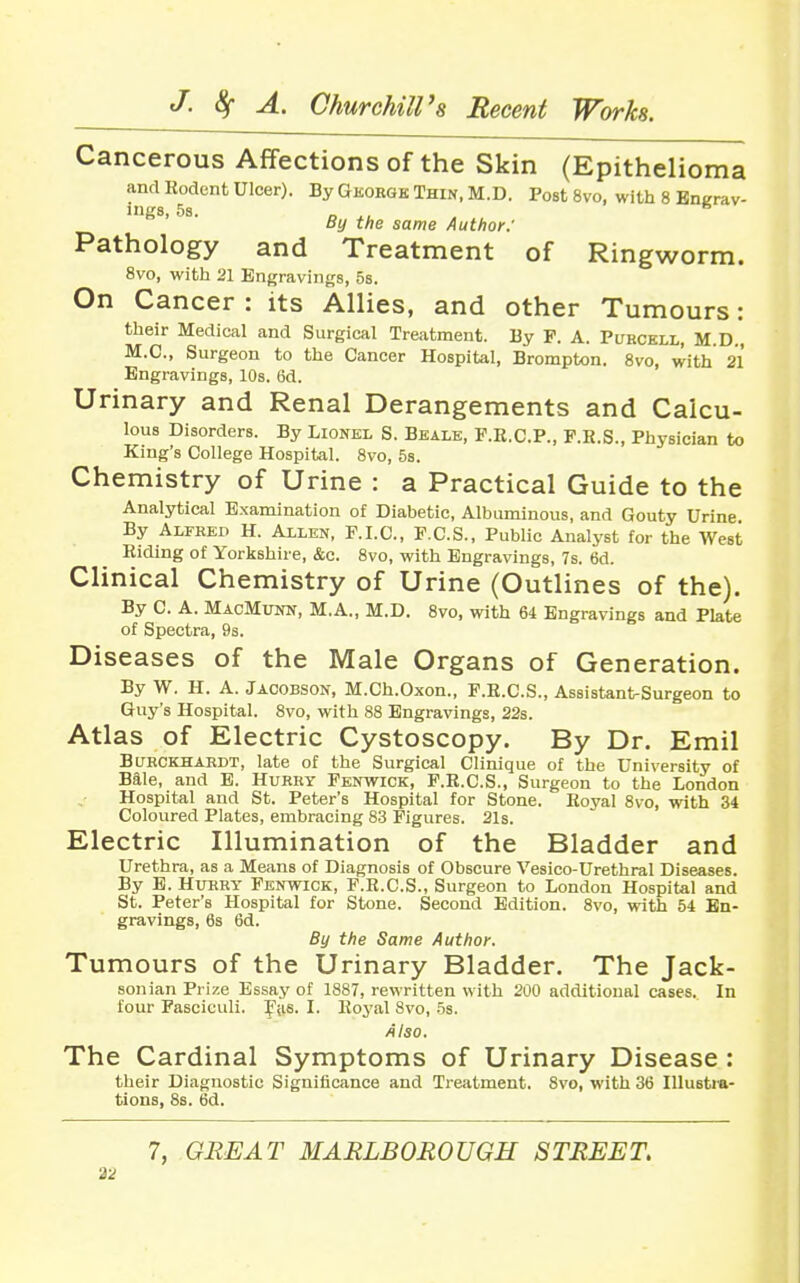 Cancerous Affections of the Skin (Epithelioma and Kodent Ulcer). By Georgk Thin, M.D. Post 8vo, with 8 Encrav- ings, 58. „ ^, ^ By the same Author: Pathology and Treatment of Ringworm. 8vo, with 21 Engravings, 5b. On Cancer : its Allies, and other Tumours: their Medical and Surgical Treatment. By F. A. Purckll, M.D., M.C., Surgeon to the Cancer Hospital, Brompton. 8vo, with 21 Engravings, 10s. 6d. Urinary and Renal Derangements and Calcu- lous Disorders. By Lionel S. Bhale, F.E.C.P., F.H.S., Physician to King's College Hospital. 8vo, 53. Chemistry of Urine : a Practical Guide to the Analytical Examination of Diabetic, Albuminous, and Gouty Urine. By Alfred H. Allen, F.I.C, F.C.S., Public Analyst for the West Riding of Yorkshire, &c. 8vo, with Engravings, 7s. 6d. Clinical Chemistry of Urine (Outlines of the). By C. A. MacMunu, M.A., M.D. Svo, with 64 Engravings and PUte of Spectra, 93. Diseases of the Male Organs of Generation. By W. H. A. Jacobson, M.Ch.Oxon., F.H.C.S., Assistant-Surgeon to Guy's Hospital. Svo, with 88 Engravings, 22s. Atlas of Electric Cystoscopy. By Dr. Emil BURCKHARDT, latc of the Surgical Clinique of the University of Bale, and E. Hurry Fenwick, F.E.C.S., Surgeon to the London Hospital and St. Peter's Hospital for Stone. Royal Svo, with 34 Coloured Plates, embracing 83 Figures. 21s. Electric Illumination of the Bladder and Urethra, as a Means of Diagnosis of Obscure Vesico-Urethral Diseases. By E. Hurry Fenwick, F.R.C.S., Surgeon to London Hospital and St. Peter's Hospital for Stone. Second Edition. Svo, with 54 En- gravings, 6s 6d. By the Same Author. Tumours of the Urinary Bladder. The Jack- sonian Prize Essay of 1887, rewritten with 200 additional cases. In four Fasciculi. Fys. I. Royal Svo, 5s. Also. The Cardinal Symptoms of Urinary Disease : their Diagnostic Significance and Treatment. Svo, with 36 Illustra- tions, 8s. 6d. 7, GREAT MARLBOROUGH STREET.