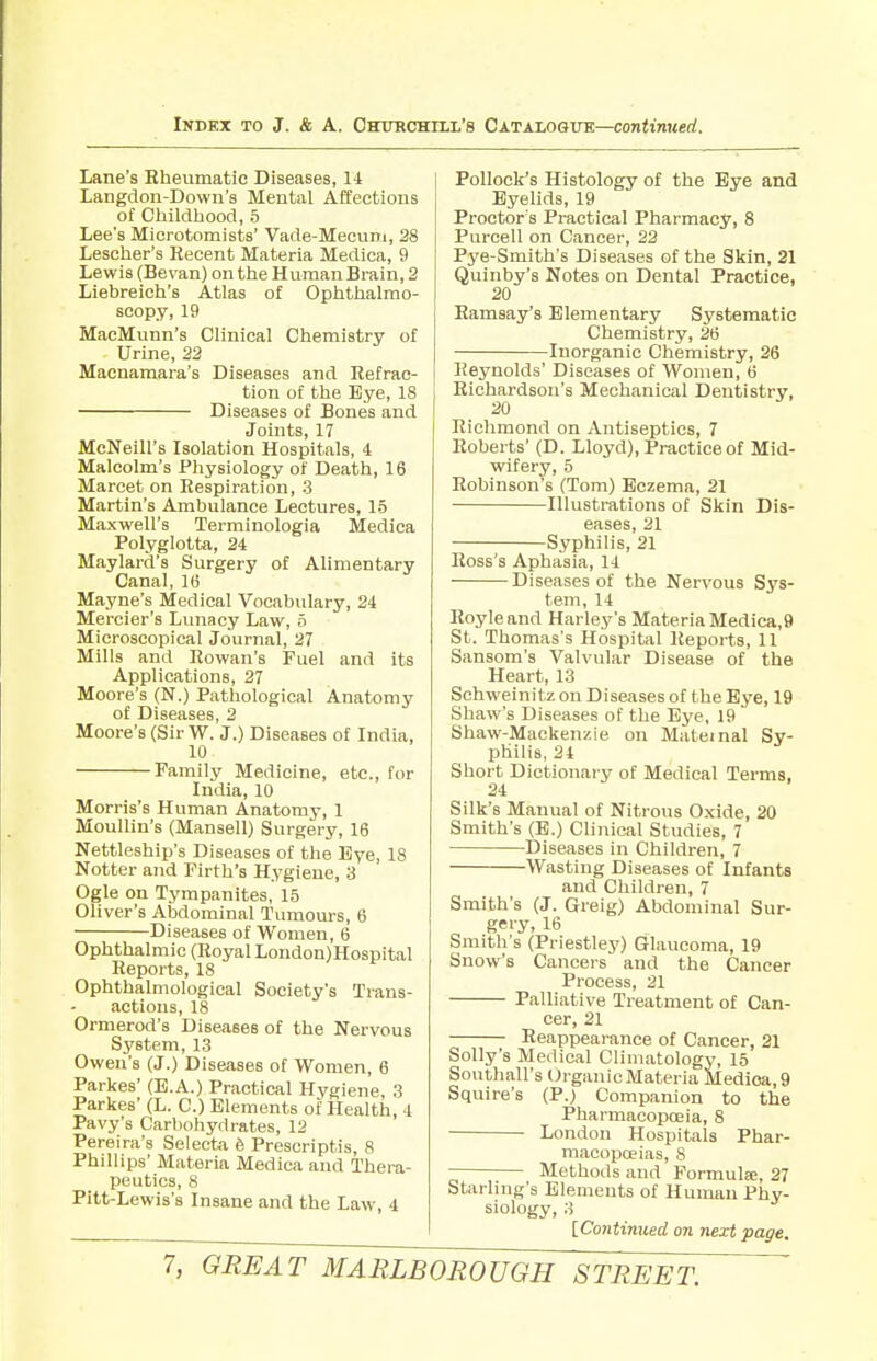 Lane's Hheumatic Diseases, 14 Langdon-Down's Mental Affections of Cliildhood, 5 Lee's Microtomists' Vade-Mecum, 28 Lescher's Recent Materia Medica, 9 Lewis (Bevan) on thie Human Brain, 2 Liebreich's Atlas of Ophthalmo- scopy, 19 MacMunn's Clinical Chemistry of Urine, 22 Macnamara's Diseases and Refrac- tion of the Eye, 18 Diseases of Bones and Joints, 17 McNeill's Isolation Hospitals, 4 Malcolm's Pliysiology of Death, 16 Marcet on Respiration, 3 Martin's Ambulance Lectures, 15 Maxwell's Terminologia Medica Polyglotta, 24 Maylard's Surgery of Alimentary Canal, 16 Mayne's Medical Vocabulary, 24 Mercier's Lunacy Law, o Microscopical Journal, 27 Mills and Rowan's Fuel and its Applications, 27 Moore's (N.) Pathological Anatomy of Diseases, 2 Moore's (Sir W. J.) Diseases of India, 10 Family Medicine, etc., for India, 10 Morris's Human Anatomy, 1 Moullin's (Mansell) Surgery, 16 Nettleship's Diseases of the Eye, 18 Notter and Firth's Hygiene, 3 Ogle on Tympanites, 15 Oliver's Abdominal Tumours, 6 Diseases of Women, 6 Ophthalmic (Royal London)Hospital Reports, 18 Ophthalmological Society's Trans- actions, 18 Ormerod's Diseases of the Nervous System, 13 Owen's (J.) Diseases of Women, 6 Parkes' (B.A.) Practical Hygiene, 3 Parkes' (L. C.) Elements of Health, 4 Pavy's Carbohydrates, 12 Pereira's Selecta 6 Prescriptis, 8 Phillips' Materia Medica and Thera- peutics, 8 Pitt-Lewis's Insane and the Law, 4 Pollock's Histology of the Bye and Eyelids, 19 Proctor's Practical Pharmacy, 8 Purcell on Cancer, 22 Pye-Smith's Diseases of the Skin, 21 Quinby's Notes on Dental Practice, 20 Ramsay's Elementary Systematic Chemistry, 26 Inorganic Chemistry, 26 Reynolds' Diseases of Women, 6 Richardson's Mechanical Dentistry, 20 Richmond on Antiseptics, 7 Roberts' (D. Lloyd), Practice of Mid- wifery, 5 Robinson's (Tom) Eczema, 21 Illustrations of Skin Dis- eases, 21 Syphilis, 21 Ross's Aphasia, 14 Diseases of the Nervous Sys- tem, 14 Royleand Harley's MateriaMedica,9 St. Thomas's Hospital Reports, 11 Sansom's Valvular Disease of the Heart, 13 Schweinit z on Diseases of the Bye, 19 Shaw's Diseases of the Eye, 19 Shaw-Mackenzie on Maternal Sy- philis, 24 Short Dictionary of Medical Terms, 24 Silk's Manual of Nitrous Oxide, 20 Smith's (B.) Clinical Studies, 7 Diseases in Children, 7 Wasting Diseases of Infants and Children, 7 Smith's (J. Greig) Abdominal Sur- Smith's (PriestlejO Glaucoma, 19 Snow's Cancers and the Cancer Process, 21 Palliative Treatment of Can- cer, 21 Reappearance of Cancer, 21 Solly's Medical Climatology, 15 Southall'sCh-ganicMateria Medica, 9 Squire's (P.) Companion to the Pharmacopceia, 8 London Hospitals Phar- macopoeias, 8 Methods and Formula, 27 Starling's Elements of Human Phy- siology, 3 [Co7itinued on next page.