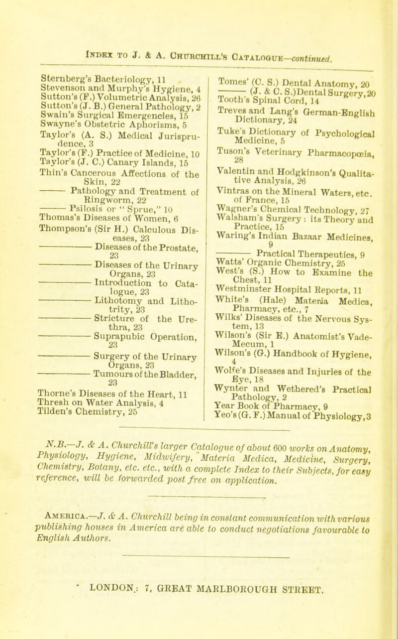 Sternberg's Bacteriology, 11 Stevenson and Murphy's Hygiene, 4 Sutton's (F.) Volumetric Analysis, 2« Sutton's (J. B.) General Pathology, 2 Swain's Surgical Emergencies, 15 Swayne's Obstetric Aphorisms, 5 Taylor's (A. S.) Medical Jurispru- dence, 3 Taylor's (F.) Practice of Medicine, 10 Taylor's (J. C.) Canary Islands, 15 Thin's Cancerous Affections of the Skin, 22 Pathology and Treatment of Ringworm, 22 Psilosis or  Sprue, 10 Thomas's Diseases of Women, 6 Thompson's (Sir H.) Calculous Dis- eases, 23 Diseases of the Prostate, 23 Diseases of the Urinary Organs, 23 Introduction to Cata- logue, 23 Lithotomy and Litho- trity, 23 Stricture of the Ure- thra, 23 Suprapubic Operation, 23 Surgery of the Urinary Organs, 23 Tumours of the Bladder, 23 Thome's Diseases of the Heart, 11 Thresh on Water Analysis, 4 Tilden's Chemistry, 25 Tomes' (0. S.) Dental Anatomy, 20 (J. & C. S.)DentalSurgerv.20 Tooth's Spinal Cord, 14 Treves and Lang's Gferman-English Dictionary, 24 Tuke s Dictionary of Psychological Medicine, 5 Tuson's Veterinary Pharmacopoeia, 28 Valentin and Hodgkinson's Qualita- tive Analysis, 26 Vintras on the Mineral Waters, etc. of Prance, 15 Wagner's Chemical Technology, 27 Walsham's Surgery : its Theory and Practice, 15 Waring's Indian Bazaar Medicines 9 Practical Therapeutics, 9 Watts' Organic Chemistry, 25 West's (S.) How to Examine the Chest, 11 Westminster Hospital Reports, 11 White's (Hale) Materia Medica, Pharmacy, etc., 7 Wilks' Diseases of the Nervous Svs- tem, 13 Wilson's (Sir E.) Anatomist's Vade- Mecum, 1 Wilson's (G.) Handbook of Hygiene, 4 Wolfe's Diseases and Injuries of the Bye, 18 Wynter and Wethered's Practical Pathology, 2 Year Book of Pharmacy, 9 Teo's (G. F.) Manual of Physiology, 3 N.B.—J. & A. Churchill's larger Catalogue of about 600 works on Anatomy, Physiology, Hygiene, Midioijery, 'Materia Medica, Medicine, Surgery, Chemistry, Botany, etc. etc., luith a complete Index to their Subjects, for easy reference, will he forwarded post free on application. America.—/.& A. Churchill being in constant communication with various publishing houses in America are able to conduct negotiations favourable to English Authors.