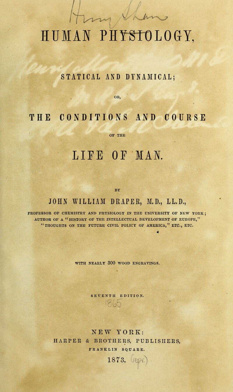 HUMAN PHYWt)LOGY, STATICAL AND DYNAMICAL OR, THE CONDITIONS AND COURSE LIFE OF MAN. JOHN WILLIAM DRAPER, M.D., LL.D., PROFESSOR OF CHEMISTRY AND PHYSIOLOGY IN THE UNIVERSITY OF NEW YORK; AUTHOR OF A HISTORY OF THE INTELLECTUAL DEVELOPMENT OF EUROPE, THOUGHTS ON THE FUTURE CIVIL POLICY OF AMERICA, ETC., ETC. * WITH NEARLY 300 WOOD ENGRAVINGS. SEVENTH EDITION. NEW YORK: HARPER & BROTHERS, PUBLISHERS, FRANKLIN SQUARE. 1873. ,