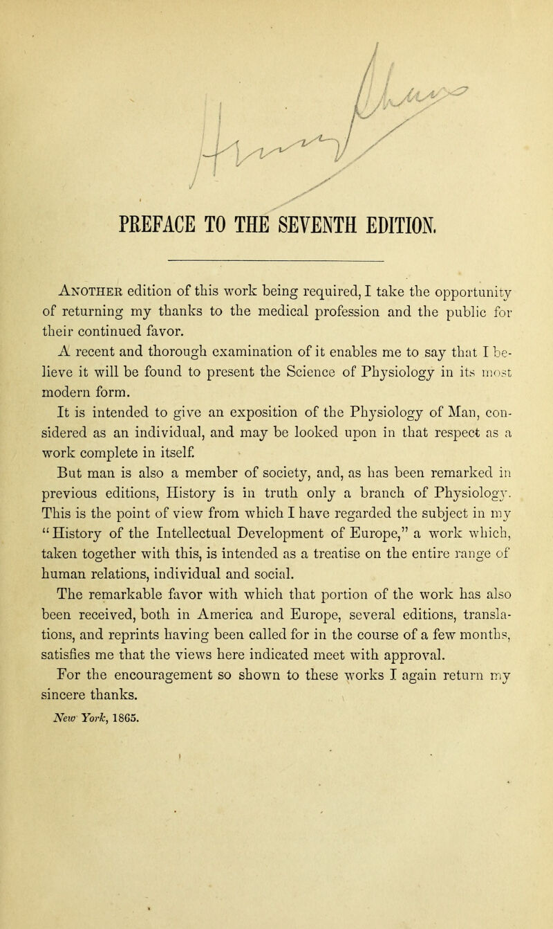 Another edition of this work being required, I take the opportunity of returning my thanks to the medical profession and the public for their continued favor. A recent and thorough examination of it enables me to say that I be- lieve it will be found to present the Science of Phj^siology in its most modern form. It is intended to give an exposition of the Physiology of Man, con- sidered as an individual, and may be looked upon in that respect as a work complete in itself. But man is also a member of society, and, as has been remarked in previous editions. History is in truth only a branch of Physiology. This is the point of view from which I have regarded the subject in my History of the Intellectual Development of Europe, a work which, taken together with this, is intended as a treatise on the entire range of human relations, individual and social. The remarkable favor w^ith which that portion of the work has also been received, both in America and Europe, several editions, transla- tions, and reprints having been called for in the course of a few months, satisfies me that the views here indicated meet with approval. For the encouragement so shown to these works I again return my sincere thanks. , mw York, 1865.