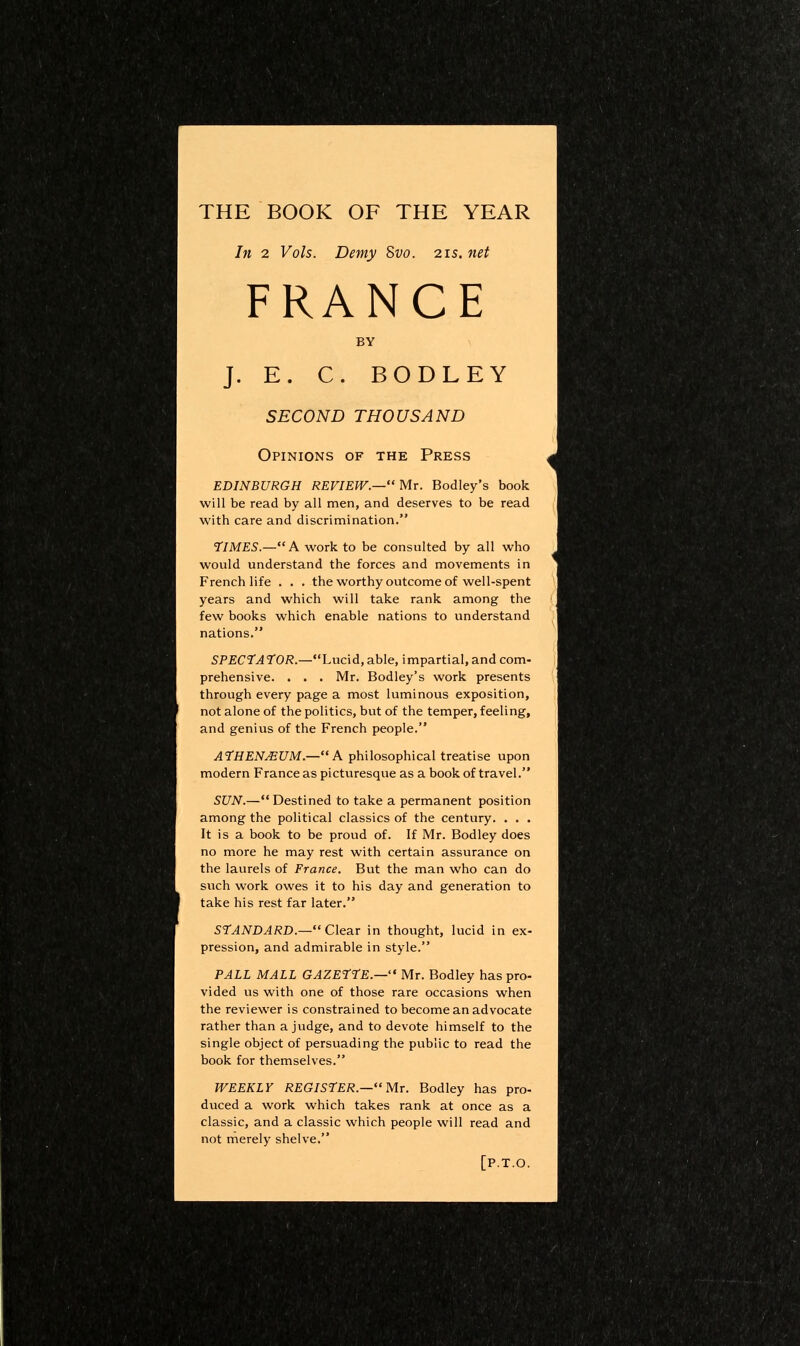 THE BOOK OF THE YEAR In 2 Vols. Demy 8vo. 21s.net FRANCE BY J. E. C. BODLEY SECOND THOUSAND Opinions of the Press EDINBURGH REVIEW.—'M.r. Bodley's book will be read by all men, and deserves to be read with care and discrimination. 7IMES.—A work to be consulted by all who would understand the forces and movements in French life . . . the worthy outcome of well-spent years and which will take rank among the few books which enable nations to understand nations. SPECtAl'OR.—huc\d, able, impartial, and com- prehensive. . . . Mr. Bodley's work presents through every page a most luminous exposition, not alone of the politics, but of the temper, feeling, and genius of the French people. ATHEN^UM.—A philosophical treatise upon modern France as picturesque as a book of travel. SUN.— Destined to take a permanent position among the political classics of the century. . . . It is a book to be proud of. If Mr. Bodley does no more he may rest with certain assurance on the laurels of France. But the man who can do such work owes it to his day and generation to take his rest far later. STANDARD.— Clear in thought, lucid in ex- pression, and admirable in style. PALL MALL GAZEtrE.— Mr. Bodley has pro- vided us with one of those rare occasions when the reviewer is constrained to become an advocate rather than a judge, and to devote himself to the single object of persuading the public to read the book for themselves. WEEKLY REGISrER.—MT. Bodley has pro- duced a work which takes rank at once as a classic, and a classic which people will read and not merely shelve. [P.T.O.