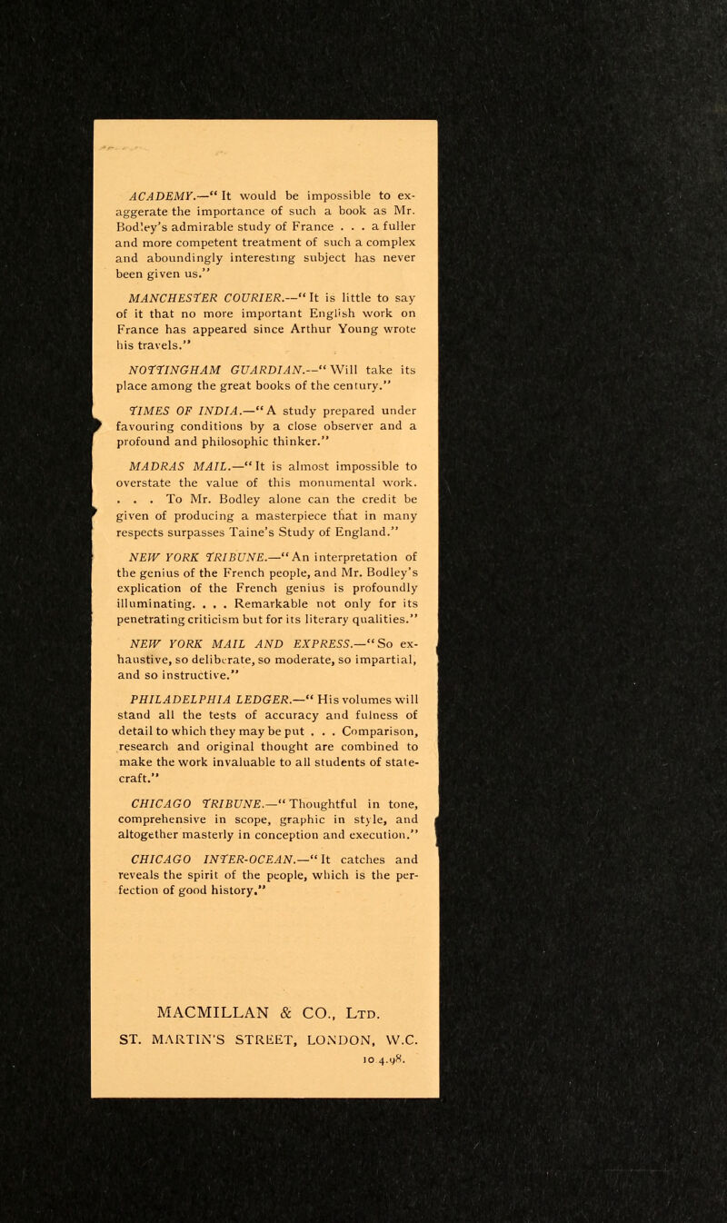 ACADEMY.— It would be impossible to ex- aggerate the importance of such a book as Mr. Bodley's admirable study of France ... a fuller and more competent treatment of such a complex and aboundingly interesting subject has never been given us. MANCHESTER COURIER.—It is little to say of it that no more important English work on France has appeared since Arthur Young wrote his travels. NOrriNGHAM GUARDIAN.—WiU take its place among the great books of the century. TIMES OF INDIA.— A study prepared under favouring conditions by a close observer and a profound and philosophic thinker. MADRAS MAIL.—It is almost impossible to overstate the value of this monumental work. . . . To Mr. Bodley alone can the credit be given of producing a masterpiece that in many respects surpasses Taine's Study of England. NEW YORK TRIBUNE.— An interpretation of the genius of the French people, and Mr. Bodley's explication of the French genius is profoundly illuminating. . , . Remarkable not only for its penetrating criticism but for its literary qualities. NEW YORK MAIL AND EXPRESS.—So ex- haustive, so deliberate, so moderate, so impartial, and so instructive. PHILADELPHIA LEDGER.— His volumes will stand all the tests of accuracy and fulness of detail to which they may be put . . . Comparison, research and original thought are combined to make the work invaluable to all students of state- craft. CHICAGO rRIBUNE.—Thougbtf\il in tone, comprehensive in scope, graphic in style, and altogether masterly in conception and execution. CHICAGO INTER-OCEAN.—It catches and reveals the spirit of the people, which is the per- fection of good history. MACMILLAN & CO., Ltd. ST. MARTIN'S STREET, LONDON, VV.C. JO 4.gS.