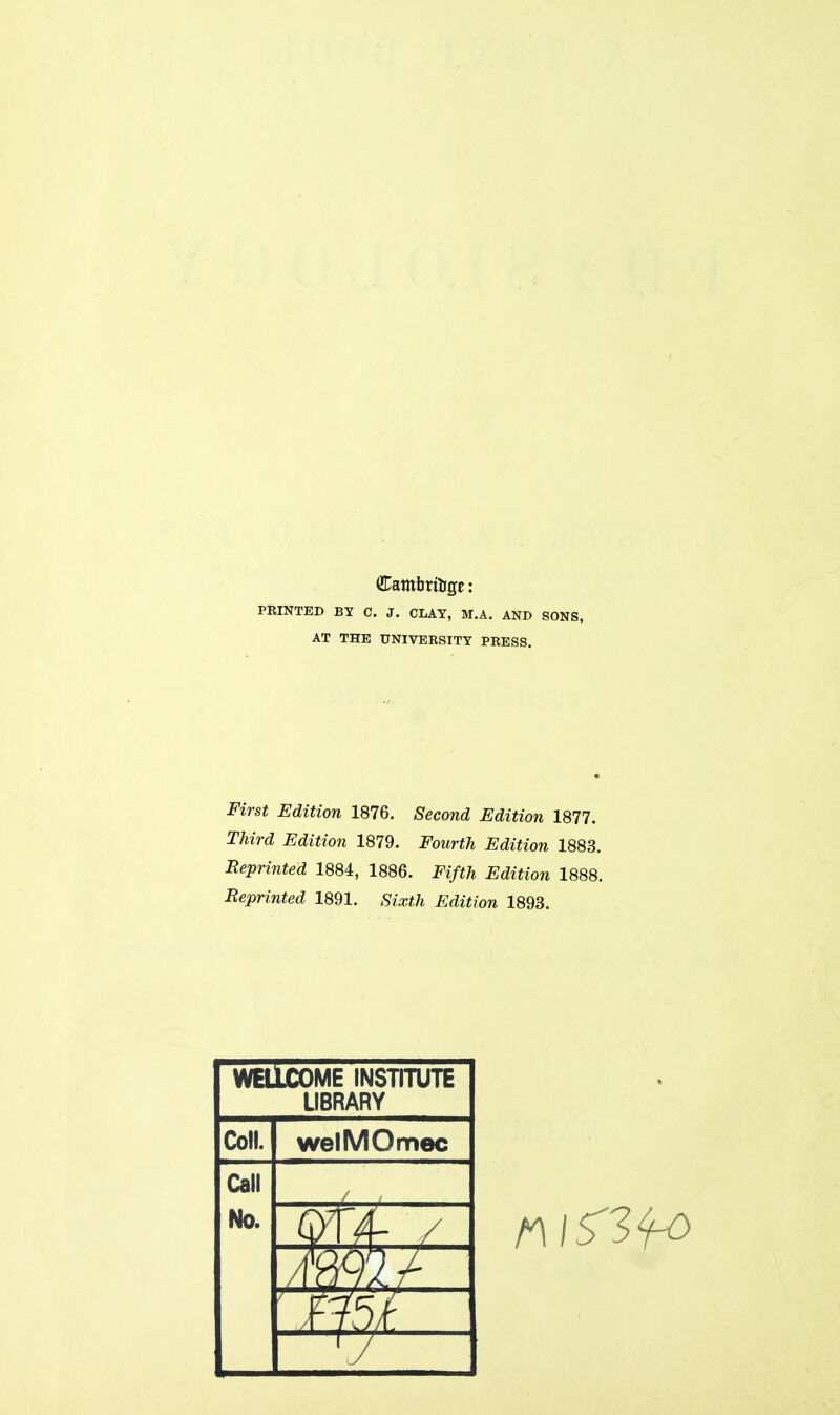 PRINTED BY C. J. CLAY, M.A. AND SONS, AT THE UNIVERSITY PRESS. First Edition 1876. Second Edition 1877. Third Edition 1879. Fourth Edition 1883. Reprinted 1884, 1886. Fifth Edition 1888. Reprinted 1891. Sixth Edition 1893. WEllCOME INSTITUTE LIBRARY Coll. welMOmec Call No. / A- /