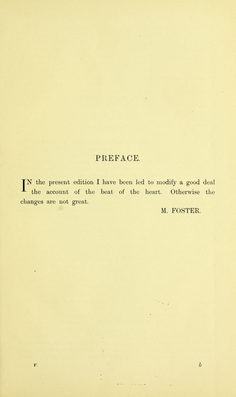 PREFACE. TN the present edition I have been led to modify a good deal the account of the beat of the heart. Otherwise the changes are not great. M. FOSTER.