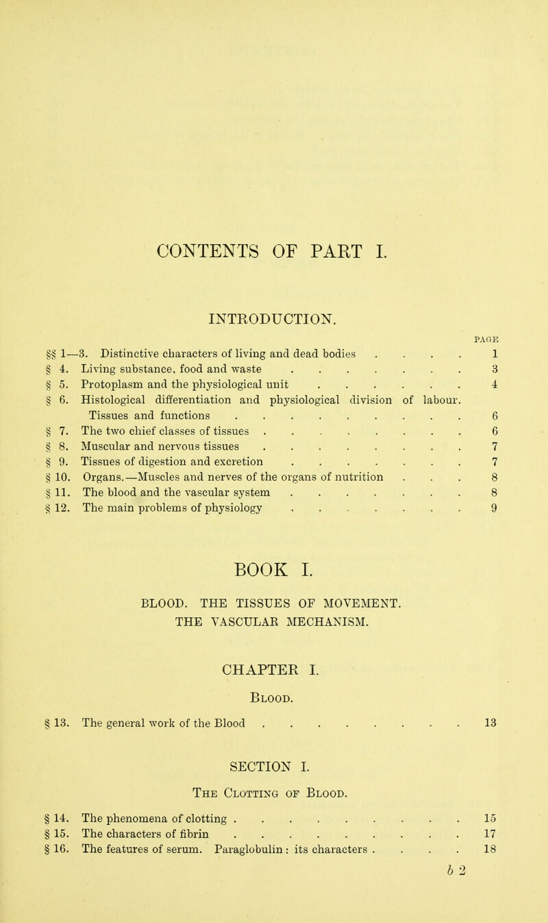 CONTENTS OF PAET L INTRODUCTION. PAGE §§ 1—3. Distinctive characters of living and dead bodies .... 1 § 4. Living substance, food and waste 3 § 5. Protoplasm and the physiological unit 4 § 6. Histological differentiation and physiological division of labour. Tissues and functions 6 § 7. The two chief classes of tissues 6 § 8. Muscular and nervous tissues 7 § 9. Tissues of digestion and excretion 7 §10. Organs.—Muscles and nerves of the organs of nutrition ... 8 §11. The blood and the vascular system 8 §12. The main problems of physiology 9 BOOK 1. BLOOD. THE TISSUES OF MOVEMENT. THE VASCULAR MECHANISM. CHAPTER I. Blood. § 13. The general work of the Blood 13 SECTION I. The Clotting of Blood. §14. The phenomena of clotting 15 § 15. The characters of fibrin 17 § 16. The features of serum. Paraglobulin: its characters .... 18 h 2