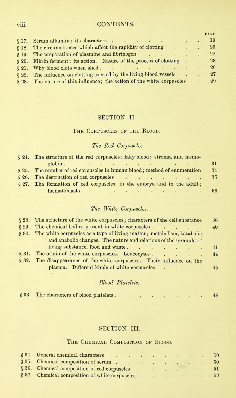 PAGE § 17. Serum-albumin: its characters 19 § 18. The circumstances which affect the rapidity of clotting ... 20 § 19. The preparation of plasmine and fibrinogen 22 § 20. Fibrin-ferment: its action. Nature of the process of clotting . . 23 § 21. Why blood clots when shed 26 § 22. The influence on clotting exerted by the living blood vessels . . 27 § 23. The nature of this influence; the action of the white corpuscles . 29 SECTION II. The Corpuscles of the Blood. The Red Corpuscles. § 24. The structure of the red corpuscles; laky blood; stroma, and hemo- globin 31 § 25. The number of red corpuscles in human blood; method of enumeration 34 § 26. The destruction of red corpuscles 35 § 27. The formation of red corpuscles, in the embryo and in the adult; haematoblasts 36 The White Corpuscles. § 28. The structure of the white corpuscles; characters of the cell-substance 38 § 29. The chemical bodies present in white corpuscles 40 § 30. The white corpuscles as a type of living matter; metabolism, katabolic and anabolic changes. The nature and relations of the ' granules;' living substance, food and waste 41 § 31. The origin of the white corpuscles. Leucocytes 44 § 32. The disappearance of the white corpuscles. Their influence on the plasma. Different kinds of white corpuscles .... 45 Blood Platelets. § 33. The characters of blood platelets 48 SECTION III. The Chemical Composition of Blood. §34. General chemical characters . . . . ' . . . . 50 § 35. Chemical composition of serum 50 §36. Chemical composition of red corpuscles 51 § 37. Chemical composition of vvhite corpuscles 52