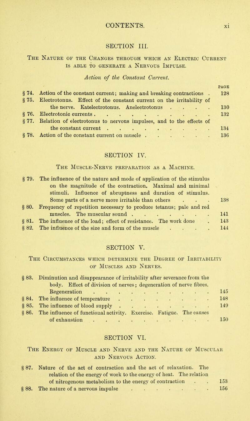 SECTION III. The Nature of the Changes through which an Electric Current IS ABLE TO generate A NeRVOUS IMPULSE. Action of the Constant Current. PAGE § 74. Action of the constant current; making and breaking contractions . 128 § 75. Electrotonus. Effect of the constant current on the irritability of the nerve. Katelectrotonus. Anelectrotonus .... 130 § 76. Electrotonic currents 132 § 77. Relation of electrotonus to nervous impulses, and to the effects of the constant current 134 § 78. Action of the constant current on muscle 136 SECTION IV. The Muscle-Nerve preparation as a Machine. § 79. The influence of the nature and mode of application of the stimulus on the magnitude of the contraction. Maximal and minimal stimuli. Influence of abruptness and duration of stimulus. Some parts of a nerve more irritable than others . . . 138 § 80. Frequency of repetition necessary to produce tetanus; pale and red muscles. The muscular sound 141 § 81. The influence of the load; effect of resistance. The work done . 143 § 82. The influence of the size and form of the muscle .... 144 SECTION V. The Circumstances which determine the Degree of Irritability of Muscles and Nerves. § 83. Diminution and disappearance of irritability after severance from the body. Effect of division of nerves; degeneration of nerve fibres. Regeneration 145 § 84. The influence of temperature 148 § 85. The influence of blood supply 149 § 86. The influence of functional activity. Exercise. Fatigue. The causes of exhaustion 150 SECTION VI. The Energy op Muscle and Nerve and the Nature of Muscular AND Nervous Action. § 87. Nature of the act of contraction and the act of relaxation. The relation of the energy of work to the energy of heat. The relation of nitrogenous metabolism to the energy of contraction . . 153 § 88. The nature of a nervous impulse 156