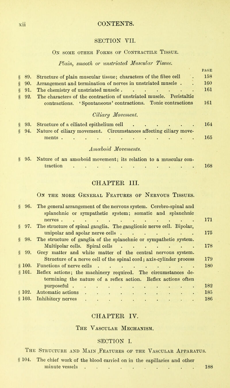 SECTION VIL On some other Forms op Contractile Tissue. Plain^ smooth or iLnstriated Muscular Tissue. PAGE § 89. Structure of plain muscular tissue; characters of the fibre cell . 158 § 90. Arrangement and termination of nerves in unstriated muscle . . 160 § 91. The chemistry of unstriated muscle 161 § 92. The characters of the contraction of unstriated muscle. Peristaltic contractions. ' Spontaneous'contractions. Tonic contractions 161 Ciliary Mover)%ent. § 93. Structure of a ciliated epithelium cell 164 § 94. Nature of ciliary movement. Circumstances affecting ciliary move- ments 165 Amoeboid Movements. § 95. Nature of an amoeboid movement; its relation to a muscular con- traction 168 CHAPTER III. On the more General Features of Nervous Tissues. § 96. The general arrangement of the nervous system. Cerebro-spinal and splanchnic or sympathetic system; somatic and splanchnic nerves ...... 171 § 97. The structure of spinal ganglia. The ganglionic nerve cell. Bipolar, unipolar and apolar nerve cells . . . . . . . 175 § 98. The structure of ganglia of the splanchnic or sympathetic system. Multipolar cells. Spiral cells 178 § 99. Grey matter and white matter of the central nervous system. Structure of a nerve cell of the spinal cord; axis-cylinder process 179 § 100. Functions of nerve cells 180 § 101. Reflex actions; the machinery required. The circumstances de- termining the nature of a reflex action. Reflex actions often purposeful 182 § 102. Automatic actions 185 § 103. Inhibitory nerves 186 CHAPTER IV. The Vascular Mechanism. SECTION 1. The Structure and Main Features op the Vascular Apparatus. § 104. The chief work of the blood carried on in the capillaries and other minute vessels 188