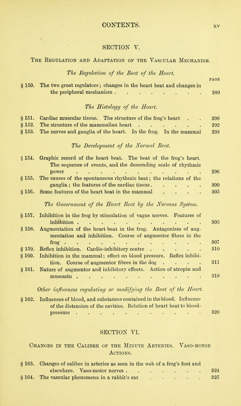 XV SECTION V. The Regulation and Adaptation of the Vascular Mechanism. The Regulation of the Beat of the Heart. PAGE § 150. The two great regulators; changes in the heart beat and changes in the peripheral mechanism . 289 The Histology of the Heart. § 151. Cardiac muscular tissue. The structure of the frog's heart . . 290 § 152. The structure of the mammalian heart 292 § 153. The nerves and ganglia of the heart. In the frog. In the mammal 293 The Development of the Normal Beat. § 154. Graphic record of the heart beat. The beat of the frog's heart. The sequence of events, and the descending scale of rhythmic power 296 § 155. The causes of the spontaneous rhythmic beat; the relations of the ganglia ; the features of the cardiac tissue 300 § 156. Some features of the heart beat in the mammal .... 305 The Government of the Heart Beat by the Nervous System. § 157. Inhibition in the frog by stimulation of vagus nerves. Features of inhibition 305 § 158. Augmentation of the heart beat in the frog. Antagonism of aug- mentation and inhibition. Course of augmentor fibres in the frog 307 § 159. Reflex inhibition. Cardio-inhibitory centre 310 § 160. Inhibition in the mammal; effect on blood pressure. Reflex inhibi- tion. Course of augmentor fibres in the dog .... 311 § 161. Nature of augmentor and inhibitory effects. Action of atropin and muscarin 318 Other influences regulating or modifying the Beat of the Heart. § 162. Influences of blood, and substances contained in the blood. Influence of the distension of the cavities. Relation of heart beat to blood- pressure 320 SECTION VI. Changes in the Calibre of the Minute Arteries. Vaso-motor Actions. § 163. Changes of calibre in arteries as seen in the web of a frog's foot and elsewhere. Vaso-motor nerves 324 § 164. The vascular phenomena in a rabbit's ear 325