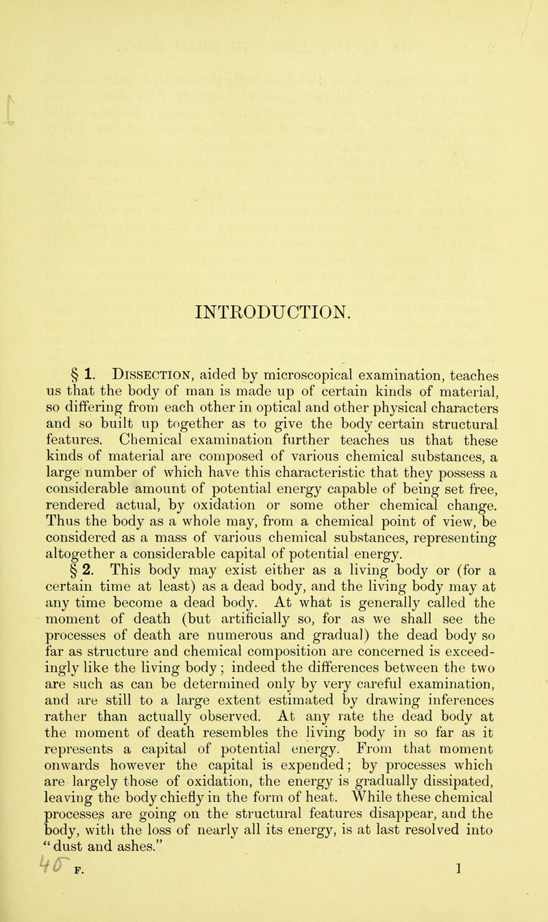 ^ INTRODUCTION. § 1. Dissection, aided by microscopical examination, teaches us that the body of man is made up of certain kinds of material, so differing from each other in optical and other physical characters and so built up together as to give the body certain structural features. Chemical examination further teaches us that these kinds of material are composed of various chemical substances, a large number of which have this characteristic that they possess a considerable amount of potential energy capable of being set free, rendered actual, by oxidation or some other chemical change. Thus the body as a whole may, from a chemical point of view, be considered as a mass of various chemical substances, representing altogether a considerable capital of potential energy. §2. This body may exist either as a living body or (for a certain time at least) as a dead body, and the living body may at any time become a dead body. At what is generally called the moment of death (but artificially so, for as we shall see the processes of death are numerous and gradual) the dead body so far as structure and chemical composition are concerned is exceed- ingly like the living body; indeed the differences between the two are such as can be determined only by very careful examination, and are still to a large extent estimated by drawing inferences rather than actually observed. At any rate the dead body at the moment of death resembles the living body in so far as it represents a capital of potential energy. From that moment onwards however the capital is expended; by processes which are largely those of oxidation, the energy is gradually dissipated, leaving the body chiefly in the form of heat. While these chemical processes are going on the structural features disappear, and the body, witli the loss of nearly all its energy, is at last resolved into  dust and ashes.