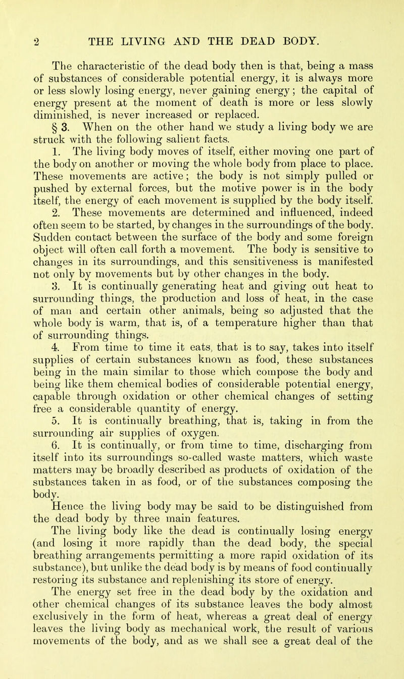 The characteristic of the dead body then is that, being a mass of substances of considerable potential energy, it is always more or less slowly losing energy, never gaining energy; the capital of energy present at the moment of death is more or less slowly diminished, is never increased or replaced. § 3. When on the other hand we study a living body we are struck with the following salient facts. 1. The living body moves of itself, either moving one part of the body on another or moving the whole body from place to place. These movements are active; the body is not simply pulled or pushed by external forces, but the motive power is in the body itself, the energy of each movement is supplied by the body itself. 2. These movements are determined and influenced, indeed often seem to be started, by changes in the surroundings of the body. Sudden contact between the surface of the body and some foreign object will often call forth a movement. The body is sensitive to changes in its surroundings, and this sensitiveness is manifested not only by movements but by other changes in the body. 3. It is continually generating heat and giving out heat to surrounding things, the production and loss of heat, in the case of man and certain other animals, being so adjusted that the whole body is warm, that is, of a temperature higher than that of surrounding things. 4. From time to time it eats, that is to say, takes into itself supplies of certain substances known as food, these substances being in the main similar to those which compose the body and being like them chemical bodies of considerable potential energy, capable through oxidation or other chemical changes of setting free a considerable quantity of energy. 5. It is continually breathing, that is, taking in from the surrounding air supplies of oxygen. 6. It is continually, or from time to time, discharging from itself into its surroundings so-called waste matters, which waste matters may be broadly described as products of oxidation of the substances taken in as food, or of the substances composing the body. Hence the living body may be said to be distinguished from the dead body by three main features. The living body like the dead is continually losing energy (and losing it more rapidly than the dead body, the special breathing arrangements permitting a more rapid oxidation of its substance), but unlike the dead body is by means of food continually restoring its substance and replenishing its store of energy. The energy set free in the dead body by the oxidation and other chemical changes of its substance leaves the body almost exclusively in the form of heat, whereas a great deal of energy leaves the living body as mechanical work, the result of various movements of the body, and as we shall see a great deal of the