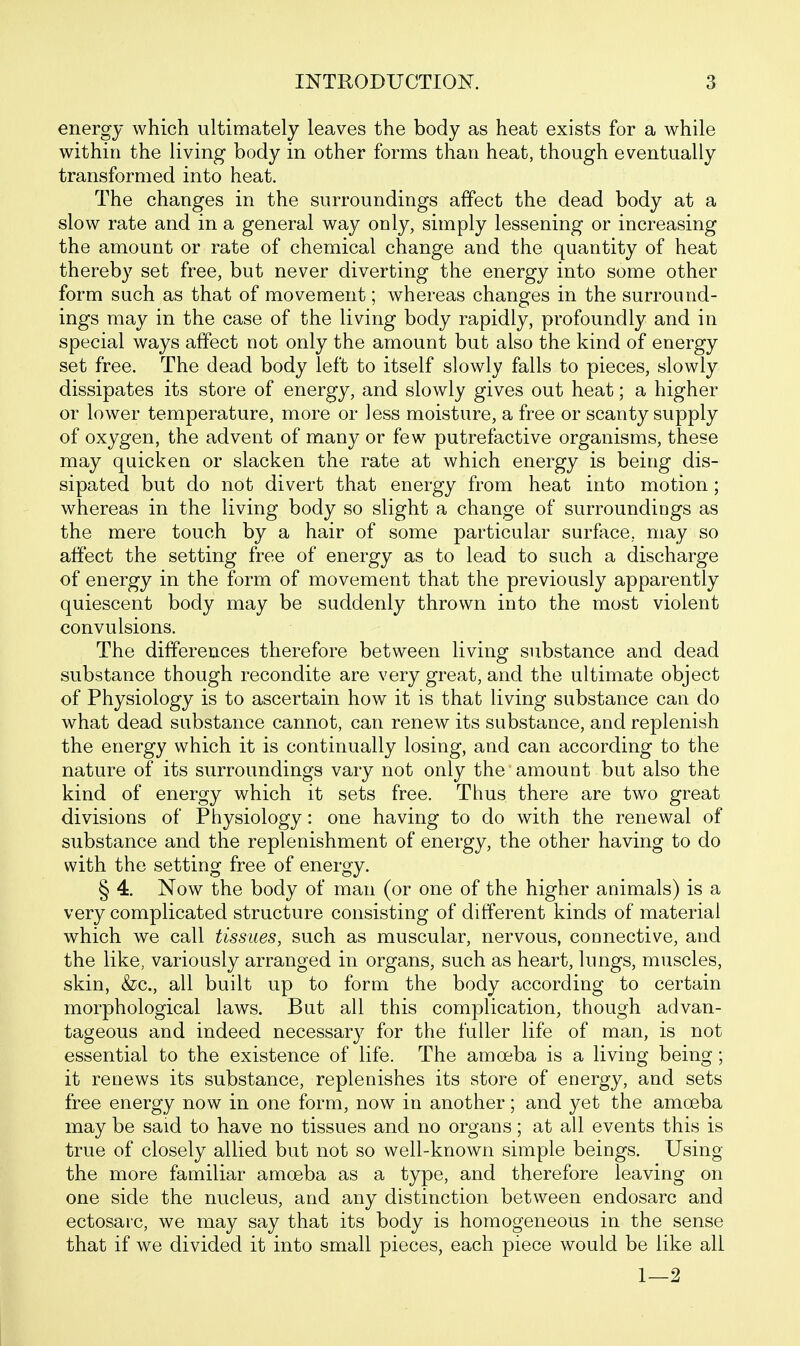 energy which ultimately leaves the body as heat exists for a while withio the living body in other forms than heat, though eventually transformed into heat. The changes in the surroundings affect the dead body at a slow rate and in a general way only, simply lessening or increasing the amount or rate of chemical change and the quantity of heat thereby set free, but never diverting the energy into some other form such as that of movement; whereas changes in the surround- ings may in the case of the living body rapidly, profoundly and in special ways affect not only the amount but also the kind of energy set free. The dead body left to itself slowly falls to pieces, slowly dissipates its store of energy, and slowly gives out heat; a higher or lower temperature, more or less moisture, a free or scanty supply of oxygen, the advent of many or few putrefactive organisms, these may quicken or slacken the rate at which energy is being dis- sipated but do not divert that energy from heat into motion; whereas in the living body so slight a change of surroundings as the mere touch by a hair of some particular surface, may so affect the setting free of energy as to lead to such a discharge of energy in the form of movement that the previously apparently quiescent body may be suddenly thrown into the most violent convulsions. The differences therefore between living substance and dead substance though recondite are very great, and the ultimate object of Physiology is to ascertain how it is that living substance can do what dead substance cannot, can renew its substance, and replenish the energy which it is continually losing, and can according to the nature of its surroundings vary not only the'amount but also the kind of energy which it sets free. Thus there are two great divisions of Physiology: one having to do with the renewal of substance and the replenishment of energy, the other having to do with the setting free of energy. § 4. Now the body of man (or one of the higher animals) is a very complicated structure consisting of different kinds of material which we call tissues, such as muscular, nervous, connective, and the like, variously arranged in organs, such as heart, lungs, muscles, skin, &c., all built up to form the body according to certain morphological laws. But all this complication, though advan- tageous and indeed necessar}^ for the fuller life of man, is not essential to the existence of life. The amoeba is a living being; it renews its substance, replenishes its store of energy, and sets free energy now in one form, now in another; and yet the amoeba may be said to have no tissues and no organs; at all events this is true of closely allied but not so well-known simple beings. Using the more familiar amoeba as a type, and therefore leaving on one side the nucleus, and any distinction between endosarc and ectosaic, we may say that its body is homogeneous in the sense that if we divided it into small pieces, each piece would be like all 1—2