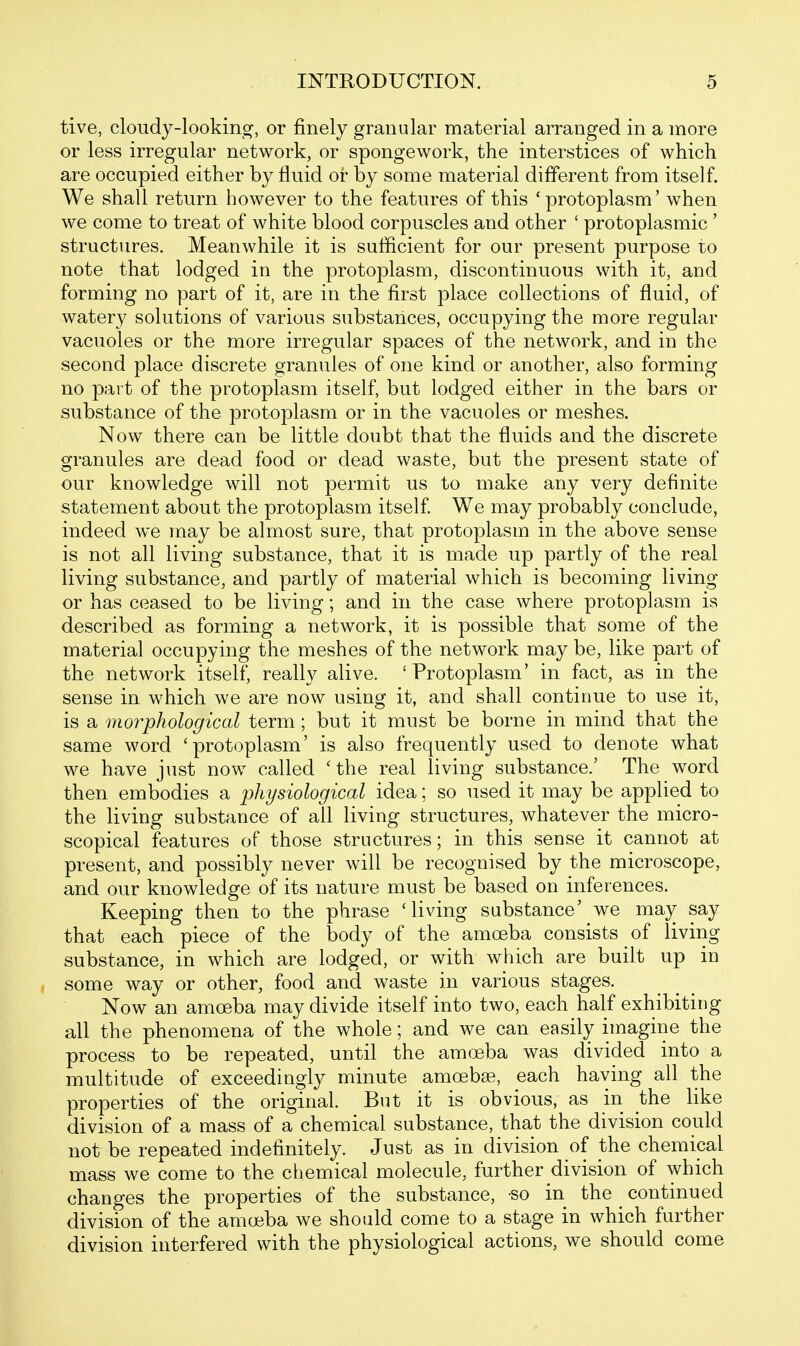 tive, cloudy-looking, or finely granular material arranged in a more or less irregular network, or spongework, the interstices of which are occupied either by fluid or by some material different from itself. We shall return however to the features of this 'protoplasm' when we come to treat of white blood corpuscles and other ' protoplasmic ' structures. Meanwhile it is sufficient for our present purpose to note that lodged in the protoplasm, discontinuous with it, and forming no part of it, are in the first place collections of fluid, of watery solutions of various substances, occupying the more regular vacuoles or the more irregular spaces of the network, and in the second place discrete granules of one kind or another, also forming no pai t of the protoplasm itself, but lodged either in the bars or substance of the protoplasm or in the vacuoles or meshes. Now there can be little doubt that the fluids and the discrete granules are dead food or dead waste, but the present state of our knowledge will not permit us to make any very definite statement about the protoplasm itself We may probably conclude, indeed we may be almost sure, that protoplasm in the above sense is not all living substance, that it is made up partly of the real living substance, and partly of material which is becoming living or has ceased to be living; and in the case where protoplasm is described as forming a network, it is possible that some of the material occupying the meshes of the network may be, like part of the network itself, really alive. ' Protoplasm' in fact, as in the sense in which we are now using it, and shall continue to use it, is a morphological term ; but it must be borne in mind that the same word 'protoplasm' is also frequently used to denote what we have just now called 'the real living substance.' The word then embodies a physiological idea; so used it may be applied to the living substance of all living structures, whatever the micro- scopical features of those structures; in this sense it cannot at present, and possibly never will be recognised by the microscope, and our knowledge of its nature must be based on inferences. Keeping then to the phrase 'living substance' we may say that each piece of the body of the amoeba consists of living substance, in which are lodged, or with which are built up in some way or other, food and waste in various stages. Now an amoeba may divide itself into two, each half exhibiting all the phenomena of the whole; and we can easily imagine the process to be repeated, until the amoeba was divided into a multitude of exceedingly minute amoebse, each haying all the properties of the original. But it is obvious, as in the like division of a mass of a chemical substance, that the division could not be repeated indefinitely. Just as in division of the chemical mass we come to the chemical molecule, further division of which changes the properties of the substance, so in the _ continued division of the amoeba we should come to a stage in which further division interfered with the physiological actions, we should come