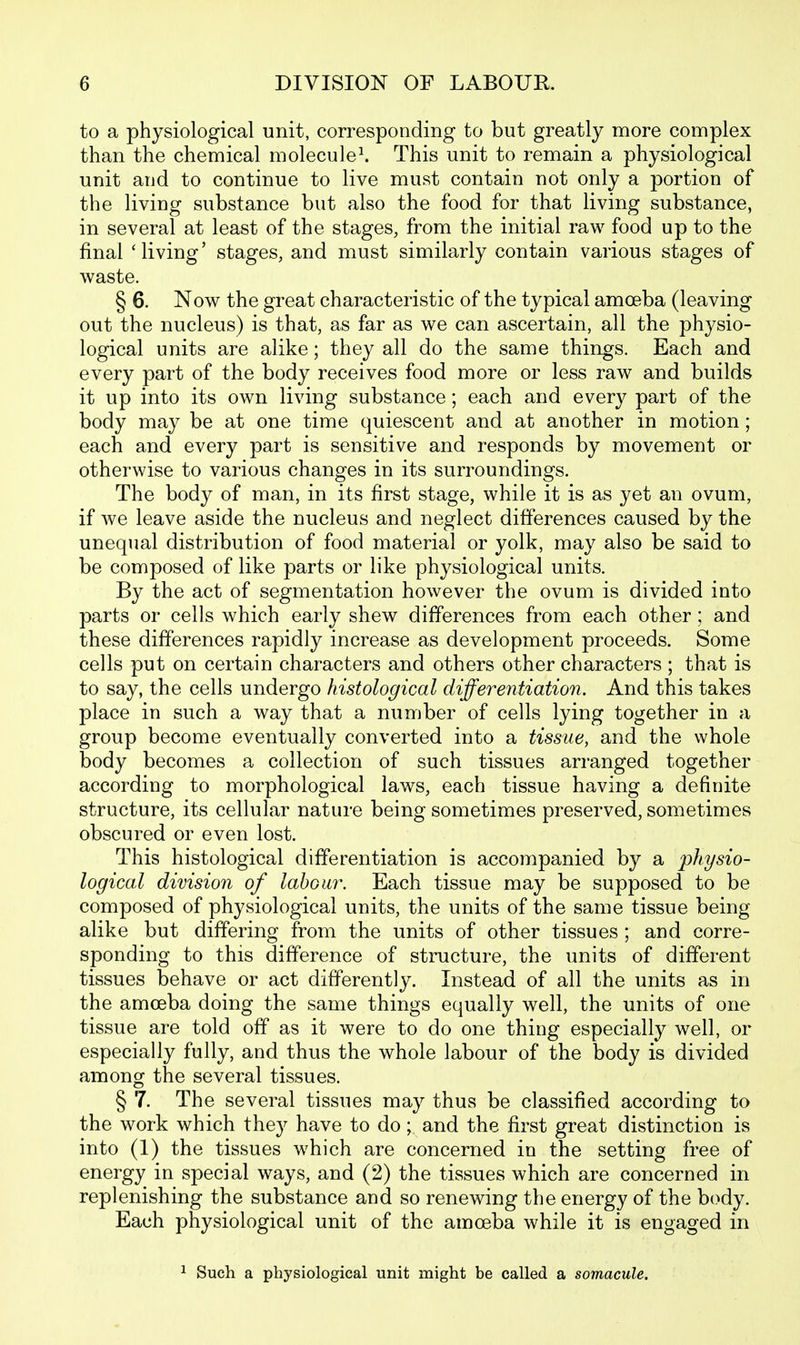 to a physiological unit, corresponding to but greatly more complex than the chemical molecule^ This unit to remain a physiological unit aud to continue to live must contain not only a portion of the living substance but also the food for that living substance, in several at least of the stages, from the initial raw food up to the final 'living' stages, and must similarly contain various stages of waste. § 6. Now the great characteristic of the typical amoeba (leaving out the nucleus) is that, as far as we can ascertain, all the physio- logical units are alike; they all do the same things. Each and every part of the body receives food more or less raw and builds it up into its own living substance; each and every part of the body may be at one time quiescent and at another in motion; each and every part is sensitive and responds by movement or otherwise to various changes in its surroundings. The body of man, in its first stage, while it is as yet an ovum, if we leave aside the nucleus and neglect differences caused by the unequal distribution of food material or yolk, may also be said to be composed of like parts or like physiological units. By the act of segmentation however the ovum is divided into parts or cells which early shew differences from each other; and these differences rapidly increase as development proceeds. Some cells put on certain characters and others other characters ; that is to say, the cells undergo histological differentiation. And this takes place in such a way that a number of cells lying together in a group become eventually converted into a tissue, and the whole body becomes a collection of such tissues arranged together according to morphological laws, each tissue having a definite structure, its cellular nature being sometimes preserved, sometimes obscured or even lost. This histological differentiation is accompanied by a physio- logical division of labGU7\ Each tissue may be supposed to be composed of physiological units, the units of the same tissue being alike but differing from the units of other tissues ; and corre- sponding to this difference of structure, the units of different tissues behave or act differently. Instead of all the units as in the amoeba doing the same things equally well, the units of one tissue are told off as it were to do one thing especially well, or especially fully, and thus the whole labour of the body is divided among the several tissues. § 7. The several tissues may thus be classified according to the work which they have to do; and the first great distinction is into (1) the tissues which are concerned in the setting free of energy in special ways, and (2) the tissues which are concerned in replenishing the substance and so renewing the energy of the body. Each physiological unit of the amoeba while it is engaged in ^ Such a physiological unit might be called a somacule.