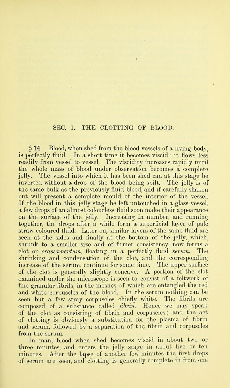 SEC. 1. THE CLOTTING OF BLOOD. § 14. Blood, when shed from the blood vessels of a living body, is perfectly fluid. In a short time it becomes viscid: it flows less readily from vessel to vessel. The viscidity increases rapidly until the whole mass of blood under observation becomes a complete jelly. The vessel into which it has been shed can at this stage be inverted without a drop of the blood being spilt. The jelly is of the same bulk as the previously fluid blood, and if carefully shaken out will present a complete mould of the interior of the vessel. If the blood in this jelly stage be left untouched in a glass vessel, a few drops of an almost colourless fluid soon make their appearance on the surface of the jelly. Increasing in number, and running together, the drops after a while form a superficial layer of pale straw-coloured fluid. Later on, similar layers of the same fluid are seen at the sides and finally at the bottom of the jelly, which, shrunk to a smaller size and of firmer consistency, now forms a clot or crassamentum, floating in a perfectly fluid serum. The shrinking and condensation of the clot, and the corresponding increase of the serum, continue for some time. The upper surface of the clot is generally slightly concave. A portion of the clot examined under the microscope is seen to consist of a feltwork of fine granular fibrils, in the meshes of which are entangled the red and white corpuscles of the blood. In the serum nothing can be seen but a few stray corpuscles chiefly white. The fibrils are composed of a substance called fibrin. Hence we may speak of the clot as consisting of fibrin and corpuscles; and the act of clotting is obviously a substitution for the plasma of fibrin and serum, followed by a separation of the fibrin and corpuscles from the serum. In man, blood when shed becomes viscid in about two or three minutes, and enters the jelly stage in about five or ten minutes. After the lapse of another few minutes the first drops of serum are seen, and clotting is generally complete in from one