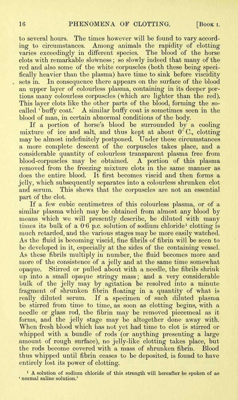 to several hours. The times however will be found to vary accord- ing to circumstances. Among animals the rapidity of clotting varies exceedingly in different species. The blood of the horse clots with remarkable slowness; so slowly indeed that many of the red and also some of the white corpuscles (both these being speci- fically heavier than the plasma) have time to sink before viscidity . sets in. In consequence there appears on the surface of the blood an upper layer of colourless plasma, containing in its deeper por- tions many colourless corpuscles (which are lighter than the red). This layer clots like the other parts of the blood, forming the so- called ' buffy coat.' A similar buffy coat is sometimes seen in the blood of man, in certain abnormal conditions of the body. If a portion of horse's blood be surrounded by a cooling mixture of ice and salt, and thus kept at about 0'' C, clotting may be almost indefinitely postponed. Under these circumstances a more complete descent of the corpuscles takes place, and a considerable quantity of colourless transparent plasma free from blood-corpuscles may be obtained. A portion of this plasma removed from the freezing mixture clots in the same manner as does the entire blood. It first becomes viscid and then forms a jelly, which subsequently separates into a colourless shrunken clot and serum. This shews that the corpuscles are not an essential part of the clot. If a few cubic centimetres of this colourless plasma, or of a similar plasma which may be obtained from almost any blood by means which we will presently describe, be diluted with many times its bulk of a 0'6 p.c. solution of sodium chloride^ clotting is much retarded, and the various stages may be more easily watched. As the fluid is becoming viscid, fine fibrils of fibrin will be seen to be developed in it, especially at the sides of the containing vessel. As these fibrils multiply in number, the fluid becomes more and more of the consistence of a jelly and at the same time somewhat opaque. Stirred or pulled about with a needle, the fibrils shrink up into a small opaque stringy mass; and a very considerable bulk of the jelly may by agitation be resolved into a minute fragment of shrunken fibrin floating in a quantity of what is really diluted serum. If a specimen of such diluted plasma be stirred from time to time, as soon as clotting begins, with a needle or glass rod, the fibrin may be removed piecemeal as it forms, and the jelly stage may be altogether done away with. When fresh blood which has not yet had time to clot is stirred or whipped with a bundle of rods (or anything presenting a large amount of rough surface), no jelly-like clotting takes place, but the rods become covered with a mass of shrunken fibrin. Blood thus whipped until fibrin ceases to be deposited, is found to have entirely lost its power of clotting. 1 A solution of sodium chloride of this strength will hereafter be spoken of as ' normal saline solution.'