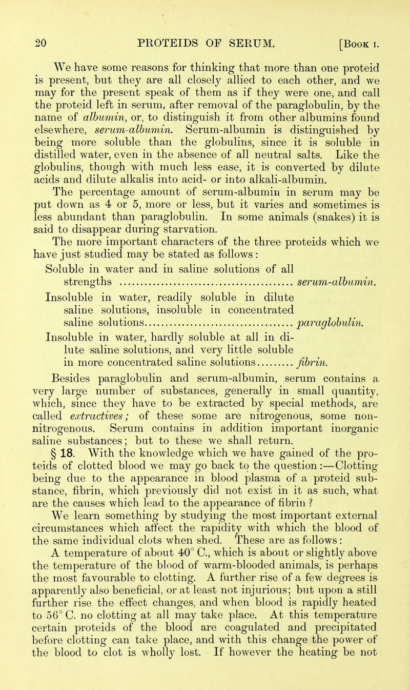 We have some reasons for thinking that more than one proteid is present, but they are all closely allied to each other, and we may for the present speak of them as if they were one, and call the proteid left in serum, after removal of the paraglobulin, by the name of albumin, or, to distinguish it from other albumins found elsewhere, serum-albumin. Serum-albumin is distinguished by being more soluble than the globulins, since it is soluble in distilled water, even in the absence of all neutral salts. Like the globulins, though with much less ease, it is converted by dilute acids and dilute alkalis into acid- or into alkali-albumin. The percentage amount of serum-albumin in serum may be put down as 4 or 5, more or less, but it varies and sometimes is less abundant than paraglobulin. In some animals (snakes) it is said to disappear during starvation. The more important characters of the three proteids which we have just studied may be stated as follows : Soluble in water and in saline solutions of all strengths serum-albumin. Insoluble in water, readily soluble in dilute saline solutions, insoluble in concentrated saline solutions paraglobulin. Insoluble in water, hardly soluble at all in di- lute saline solutions, and very little soluble in more concentrated saline solutions fibrin. Besides paraglobulin and serum-albumin, serum contains a very large number of substances, generally in small quantity, which, since they have to be extracted by special methods, are called extractives; of these some are nitrogenous, some non- nitrogenous. Serum contains in addition important inorganic saline substances; but to these we shall return. § 18. With the knowledge which we have gained of the pro- teids of clotted blood we may go back to the question:—Clotting being due to the appearance in blood plasma of a proteid sub- stance, fibrin, which previously did not exist in it as such, what are the causes which lead to the appearance of fibrin ? We learn something by studying the most important external circumstances which atiect the rapidity with which the blood of the same individual clots when shed. These are as follows: A temperature of about 40° C, which is about or slightly above the temperature of the blood of warm-blooded animals, is perhaps the most favourable to clotting. A further rise of a few degrees is apparently also beneficial, or at least not injurious; but upon a still further rise the effect changes, and when blood is rapidly heated to 56° C. no clotting at all may take place. At this temperature certain proteids of the blood are coagulated and precipitated before clotting can take place, and with this change the power of the blood to clot is wholly lost. If however the heating be not