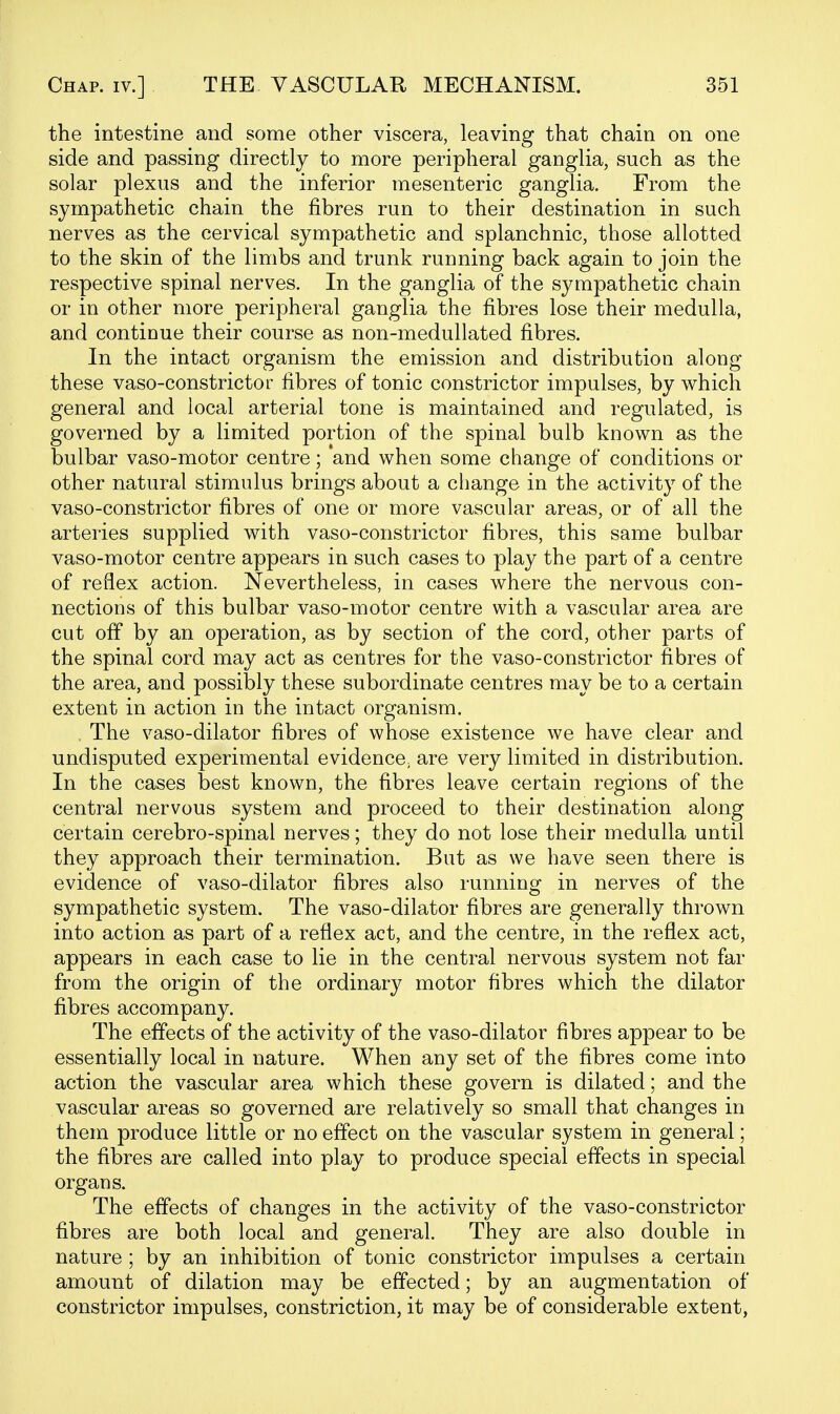 the intestine and some other viscera, leaving that chain on one side and passing directly to more peripheral ganglia, such as the solar plexus and the inferior mesenteric ganglia. From the sympathetic chain the fibres run to their destination in such nerves as the cervical sympathetic and splanchnic, those allotted to the skin of the limbs and trunk running back again to join the respective spinal nerves. In the ganglia of the sympathetic chain or in other more peripheral ganglia the fibres lose their medulla, and continue their course as non-meduUated fibres. In the intact organism the emission and distribution along these vaso-constrictor fibres of tonic constrictor impulses, by which general and local arterial tone is maintained and regulated, is governed by a limited portion of the spinal bulb known as the bulbar vaso-motor centre; and when some change of conditions or other natural stimulus brings about a cliange in the activity of the vaso-constrictor fibres of one or more vascular areas, or of all the arteries supplied with vaso-constrictor fibres, this same bulbar vaso-motor centre appears in such cases to play the part of a centre of reflex action. Nevertheless, in cases where the nervous con- nections of this bulbar vaso-motor centre with a vascular area are cut off by an operation, as by section of the cord, other parts of the spinal cord may act as centres for the vaso-constrictor fibres of the area, and possibly these subordinate centres may be to a certain extent in action in the intact organism. The vaso-dilator fibres of whose existence we have clear and undisputed experimental evidence, are very limited in distribution. In the cases best known, the fibres leave certain regions of the central nervous system and proceed to their destination along certain cerebro-spinal nerves; they do not lose their medulla until they approach their termination. But as we have seen there is evidence of vaso-dilator fibres also running in nerves of the sympathetic system. The vaso-dilator fibres are generally thrown into action as part of a reflex act, and the centre, in the reflex act, appears in each case to lie in the central nervous system not far from the origin of the ordinary motor fibres which the dilator fibres accompany. The effects of the activity of the vaso-dilator fibres appear to be essentially local in nature. When any set of the fibres come into action the vascular area which these govern is dilated; and the vascular areas so governed are relatively so small that changes in them produce little or no effect on the vascular system in general; the fibres are called into play to produce special effects in special organs. The effects of changes in the activity of the vaso-constrictor fibres are both local and general. They are also double in nature ; by an inhibition of tonic constrictor impulses a certain amount of dilation may be effected; by an augmentation of constrictor impulses, constriction, it may be of considerable extent,