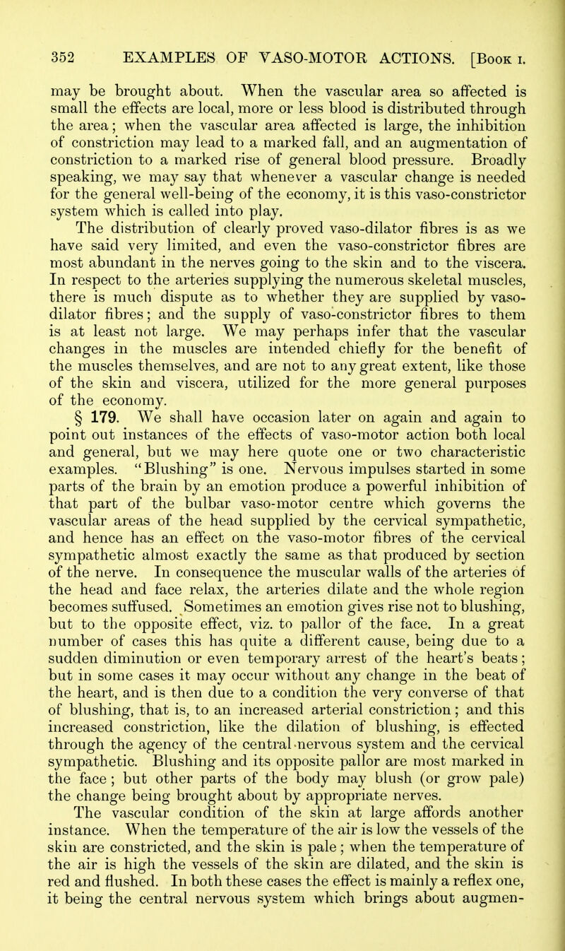 may be brought about. When the vascular area so affected is small the effects are local, more or less blood is distributed through the area; when the vascular area affected is large, the inhibition of constriction may lead to a marked fall, and an augmentation of constriction to a marked rise of general blood pressure. Broadly speaking, we may say that whenever a vascular change is needed for the general well-being of the economy, it is this vaso-constrictor system which is called into play. The distribution of clearly proved vaso-dilator fibres is as we have said very limited, and even the vaso-constrictor fibres are most abundant in the nerves going to the skin and to the viscera. In respect to the arteries supplying the numerous skeletal muscles, there is much dispute as to whether they are supplied by vaso- dilator fibres; and the supply of vaso-constrictor fibres to them is at least not large. We may perhaps infer that the vascular changes in the muscles are intended chiefly for the benefit of the muscles themselves, and are not to any great extent, like those of the skin and viscera, utilized for the more general purposes of the economy. § 179. We shall have occasion later on again and again to point out instances of the effects of vaso-motor action both local and general, but we may here quote one or two characteristic examples. Blushing is one. Nervous impulses started in some parts of the brain by an emotion produce a powerful inhibition of that part of the bulbar vaso-motor centre which governs the vascular areas of the head supplied by the cervical sympathetic, and hence has an effect on the vaso-motor fibres of the cervical sympathetic almost exactly the same as that produced by section of the nerve. In consequence the muscular walls of the arteries of the head and face relax, the arteries dilate and the whole region becomes suffused. Sometimes an emotion gives rise not to blushing, but to the opposite effect, viz. to pallor of the face. In a great number of cases this has quite a different cause, being due to a sudden diminution or even temporary arrest of the heart's beats; but in some cases it may occur without any change in the beat of the heart, and is then due to a condition the very converse of that of blushing, that is, to an increased arterial constriction; and this increased constriction, like the dilation of blushing, is effected through the agency of the central-nervous system and the cervical sympathetic. Blushing and its opposite pallor are most marked in the face ; but other parts of the body may blush (or grow pale) the change being brought about by appropriate nerves. The vascular condition of the skin at large affords another instance. When the temperature of the air is low the vessels of the skin are constricted, and the skin is pale; when the temperature of the air is high the vessels of the skin are dilated, and the skin is red and flushed. In both these cases the effect is mainly a reflex one, it being the central nervous system which brings about augmen-