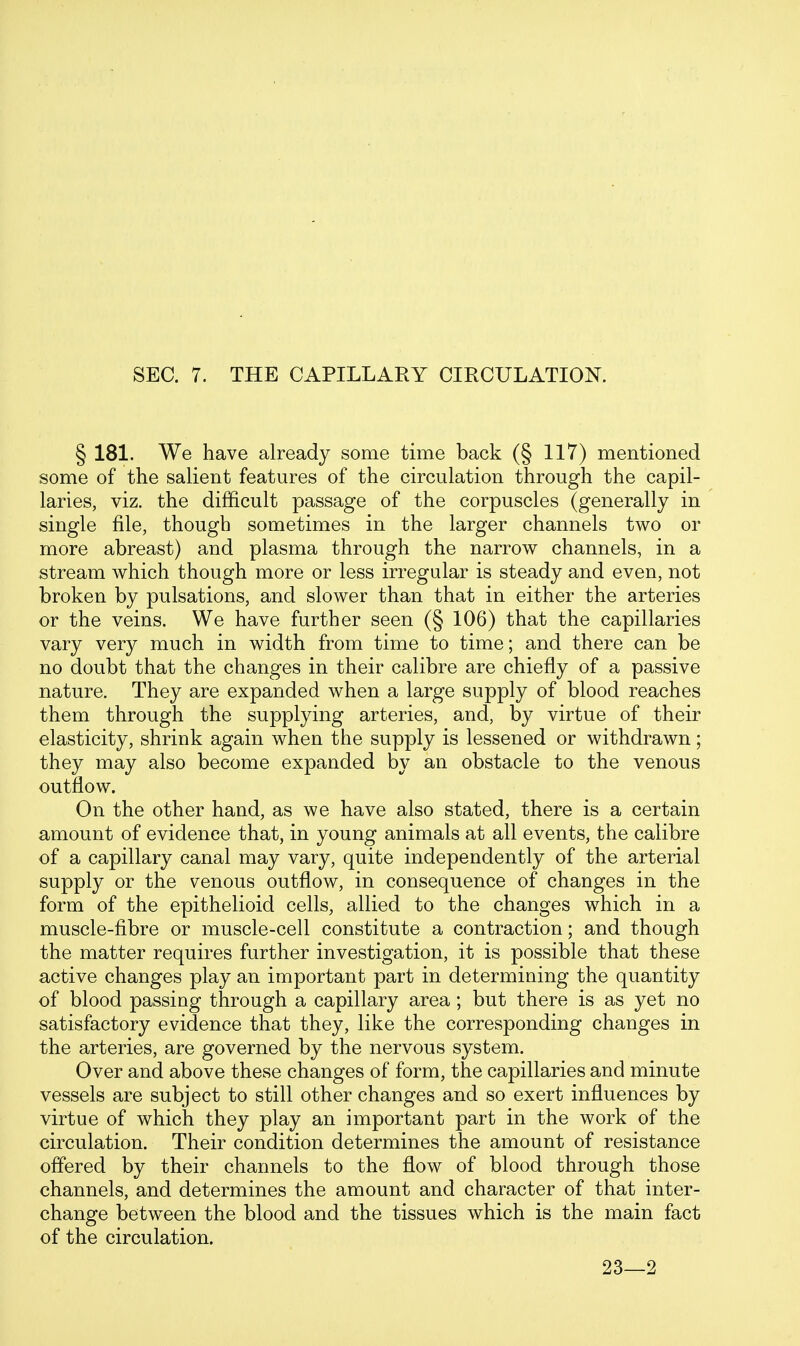 SEC. 7. THE CAPILLARY CIRCULATION. § 181. We have already some time back (§ 117) mentioned some of the salient features of the circulation through the capil- laries, viz. the difficult passage of the corpuscles (generally in single file, though sometimes in the larger channels two or more abreast) and plasma through the narrow channels, in a stream which though more or less irregular is steady and even, not broken by pulsations, and slower than that in either the arteries or the veins. We have further seen (§ 106) that the capillaries vary very much in width from time to time; and there can be no doubt that the changes in their calibre are chiefly of a passive nature. They are expanded when a large supply of blood reaches them through the supplying arteries, and, by virtue of their elasticity, shrink again when the supply is lessened or withdrawn; they may also become expanded by an obstacle to the venous outflow. On the other hand, as we have also stated, there is a certain amount of evidence that, in young animals at all events, the calibre of a capillary canal may vary, quite independently of the arterial supply or the venous outflow, in consequence of changes in the form of the epithelioid cells, allied to the changes which in a muscle-fibre or muscle-cell constitute a contraction; and though the matter requires further investigation, it is possible that these active changes play an important part in determining the quantity of blood passing through a capillary area; but there is as yet no satisfactory evidence that they, like the corresponding changes in the arteries, are governed by the nervous system. Over and above these changes of form, the capillaries and minute vessels are subject to still other changes and so exert influences by virtue of which they play an important part in the work of the circulation. Their condition determines the amount of resistance offered by their channels to the flow of blood through those channels, and determines the amount and character of that inter- change betw^een the blood and the tissues which is the main fact of the circulation. 23—2