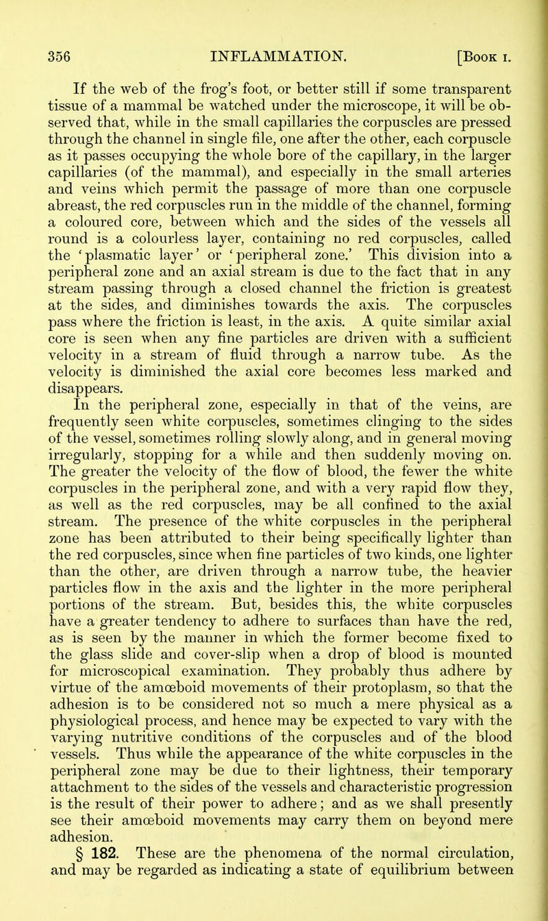 If the web of the frog's foot, or better still if some transparent tissue of a mammal be watched under the microscope, it will be ob- served that, while in the small capillaries the corpuscles are pressed through the channel in single file, one after the other, each corpuscle as it passes occupying the whole bore of the capillary, in the larger capillaries (of the mammal), and especially in the small arteries and veins which permit the passage of more than one corpuscle abreast, the red corpuscles run in the middle of the channel, forming a coloured core, between which and the sides of the vessels all round is a colourless layer, containing no red corpuscles, called the 'plasmatic layer' or 'peripheral zone.' This division into a peripheral zone and an axial stream is due to the fact that in any stream passing through a closed channel the friction is greatest at the sides, and diminishes towards the axis. The corpuscles pass where the friction is least, in the axis. A quite similar axial core is seen when any fine particles are driven with a sufficient velocity in a stream of fluid through a narrow tube. As the velocity is diminished the axial core becomes less marked and disappears. In the peripheral zone, especially in that of the veins, are frequently seen white corpuscles, sometimes clinging to the sides of the vessel, sometimes rolling slowly along, and in general moving irregularly, stopping for a while and then suddenly moving on. The greater the velocity of the flow of blood, the fewer the white corpuscles in the peripheral zone, and with a very rapid flow they, as well as the red corpuscles, may be all confined to the axial stream. The presence of the white corpuscles in the peripheral zone has been attributed to their being specifically lighter than the red corpuscles, since when fine particles of two kinds, one lighter than the other, are driven through a narrow tube, the heavier particles flow in the axis and the lighter in the more peripheral portions of the stream. But, besides this, the white corpuscles have a greater tendency to adhere to surfaces than have the red, as is seen by the manner in which the former become fixed to the glass slide and cover-slip when a drop of blood is mounted for microscopical examination. They probably thus adhere by virtue of the amoeboid movements of their protoplasm, so that the adhesion is to be considered not so much a mere physical as a physiological process, and hence may be expected to vary with the varying nutritive conditions of the corpuscles and of the blood vessels. Thus while the appearance of the white corpuscles in the peripheral zone may be due to their lightness, their temporary attachment to the sides of the vessels and characteristic progression is the result of their power to adhere; and as we shall presently see their amoeboid movements may carry them on beyond mere adhesion. § 182. These are the phenomena of the normal circulation, and may be regarded as indicating a state of equilibrium between