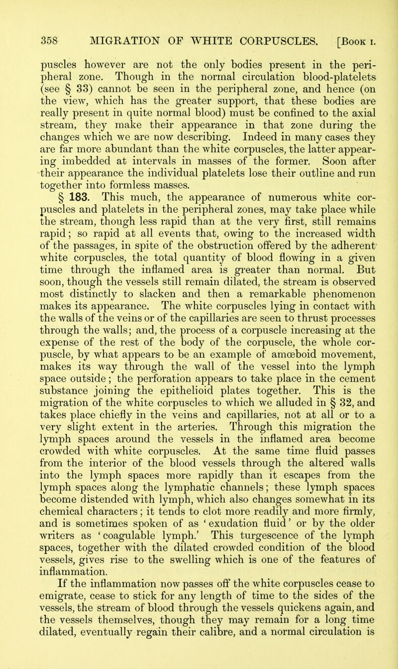 puscles however are not the only bodies present in the peri- pheral zone. Though in the normal circulation blood-platelets (see § 33) cannot be seen in the peripheral zone, and hence (on the view, which has the greater support, that these bodies are really present in quite normal blood) must be confined to the axial stream, they make their appearance in that zone during the changes which we are now describing. Indeed in many cases they are far more abundant than the white corpuscles, the latter appear- ing imbedded at intervals in masses of the former. Soon after their appearance the individual platelets lose their outline and run together into formless masses. § 183. This much, the appearance of numerous white cor- puscles and platelets in the peripheral zones, may take place while the stream, though less rapid than at the very first, still remains rapid; so rapid at all events that, owing to the increased width of the passages, in spite of the obstruction offered by the adherent white corpuscles, the total quantity of blood flowing in a given time through the inflamed area is greater than normal. But soon, though the vessels still remain dilated, the stream is observed most distinctly to slacken and then a remarkable phenomenon makes its appearance. The white corpuscles lying in contact with the walls of the veins or of the capillaries are seen to thrust processes through the walls; and, the process of a corpuscle increasing at the expense of the rest of the body of the corpuscle, the whole cor- puscle, by what appears to be an example of amoeboid movement, makes its way through the wall of the vessel into the lymph space outside; the perforation appears to take place in the cement substance joining the epithelioid plates together. This is the migration of the white corpuscles to which we alluded in § 32, and takes place chiefly in the veins and capillaries, not at all or to a very slight extent in the arteries. Through this migration the lymph spaces around the vessels in the inflamed area become crowded with white corpuscles. At the same time fluid passes from the interior of the blood vessels through the altered walls into the lymph spaces more rapidly than it escapes from the lymph spaces along the lymphatic channels; these lymph spaces become distended with lymph, which also changes somewhat in its chemical characters; it tends to clot more readily and more firmly, and is sometimes spoken of as ' exudation fluid' or by the older writers as ' coagulable lymph.' This turgescence of the lymph spaces, together with the dilated crowded condition of the blood vessels, gives rise to the swelling which is one of the features of inflammation. If the inflammation now passes off the white corpuscles cease to emigrate, cease to stick for any length of time to the sides of the vessels, the stream of blood through the vessels quickens again, and the vessels themselves, though they may remain for a long time dilated, eventually regain their calibre, and a normal circulation is