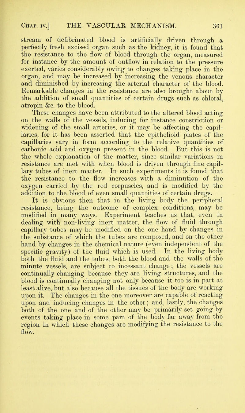 stream of defibrinated blood is artificially driven through a perfectly fresh excised organ such as the kidney, it is found that the resistance to the flow of blood through the organ, measured for instance by the amount of outflow in relation to the pressure exerted, varies considerably owing to changes taking place in the organ, and may be increased by increasing the venous character and diminished by increasing the arterial character of the blood. Remarkable changes in the resistance are also brought about by the addition of small quantities of certain drugs such as chloral, atropin &c. to the blood. These changes have been attributed to the altered blood acting on the walls of the vessels, inducing for instance constriction or widening of the small arteries, or it may be affecting the capil- laries, for it has been asserted that the epithelioid plates of the capillaries vary in form according to the relative quantities of carbonic acid and oxygen present in the blood. But this is not the whole explanation of the matter, since similar variations in resistance are met with when blood is driven through fine capil- lary tubes of inert matter. In such experiments it is found that the resistance to the flow increases with a diminution of the oxygen carried by the red corpuscles, and is modified by the addition to the blood of even small quantities of certain drugs. It is obvious then that in the living body the peripheral resistance, being the outcome of complex conditions, may be modified in many ways. Experiment teaches us that, even in dealing with non-living inert matter, the flow of fluid through capillary tubes may be modified on the one hand by changes in the substance of which the tubes are composed, and on the other hand by changes in the chemical nature (even independent of the specific gravity) of the fluid which is used. In the living body both the fluid and the tubes, both the blood and the walls of the minute vessels, are subject to incessant change; the vessels are continually changing because they are living structures, and the blood is continually changing not only because it too is in part at least alive, but also because all the tissues of the body are working upon it. The changes in the one moreover are capable of reacting upon and inducing changes in the other; and, lastly, the changes both of the one and of the other may be primarily set going by events taking place in some part of the body far away from the region in which these changes are modifying the resistance to the flow.