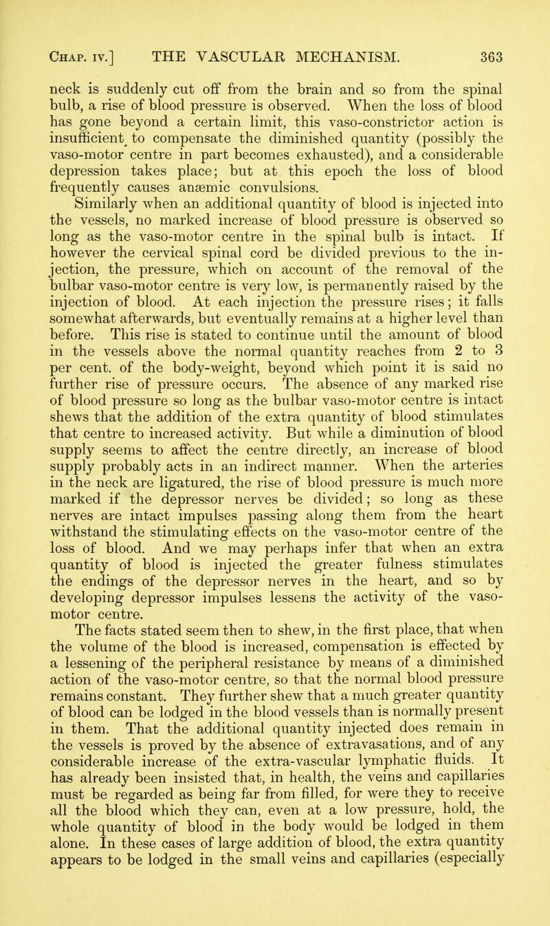 neck is suddenly cut off from the brain and so from the spinal bulb, a rise of blood pressure is observed. When the loss of blood has gone beyond a certain limit, this vaso-constrictor action is insufficient^ to compensate the diminished quantity (possibly the vaso-motor centre in part becomes exhausted), and a considerable depression takes place; but at this epoch the loss of blood frequently causes anaemic convulsions. Similarly when an additional quantity of blood is injected into the vessels, no marked increase of blood pressure is observed so long as the vaso-motor centre in the spinal bulb is intact. If however the cervical spinal cord be divided previous to the in- jection, the pressure, which on account of the removal of the bulbar vaso-motor centre is very low, is permauently raised by the injection of blood. At each injection the pressure rises; it falls somewhat afterwards, but eventually remains at a higher level than before. This rise is stated to continue until the amount of blood in the vessels above the normal quantity reaches from 2 to 3 per cent, of the body-weight, beyond which point it is said no further rise of pressure occurs. The absence of any marked rise of blood pressure so long as the bulbar vaso-motor centre is intact shews that the addition of the extra quantity of blood stimulates that centre to increased activity. But while a diminution of blood supply seems to affect the centre directly, an increase of blood supply probably acts in an indirect manner. When the arteries in the neck are ligatured, the rise of blood pressure is much more marked if the depressor nerves be divided; so long as these nerves are intact impulses passing along them from the heart withstand the stimulating effects on the vaso-motor centre of the loss of blood. And we may perhaps infer that when an extra quantity of blood is injected the greater fulness stimulates the endings of the depressor nerves in the heart, and so by developing depressor impulses lessens the activity of the vaso- motor centre. The facts stated seem then to shew, in the first place, that when the volume of the blood is increased, compensation is effected by a lessening of the peripheral resistance by means of a diminished action of the vaso-motor centre, so that the normal blood pressure remains constant. They further shew that a much greater quantity of blood can be lodged in the blood vessels than is normally present in them. That the additional quantity injected does remain in the vessels is proved by the absence of extravasations, and of any considerable increase of the extra-vascular lymphatic fluids. It has already been insisted that, in health, the veins and capillaries must be regarded as being far from filled, for were they to receive all the blood which they can, even at a low pressure, hold, the whole quantity of blood in the body would be lodged in them alone. In these cases of large addition of blood, the extra quantity appears to be lodged in the small veins and capillaries (especially
