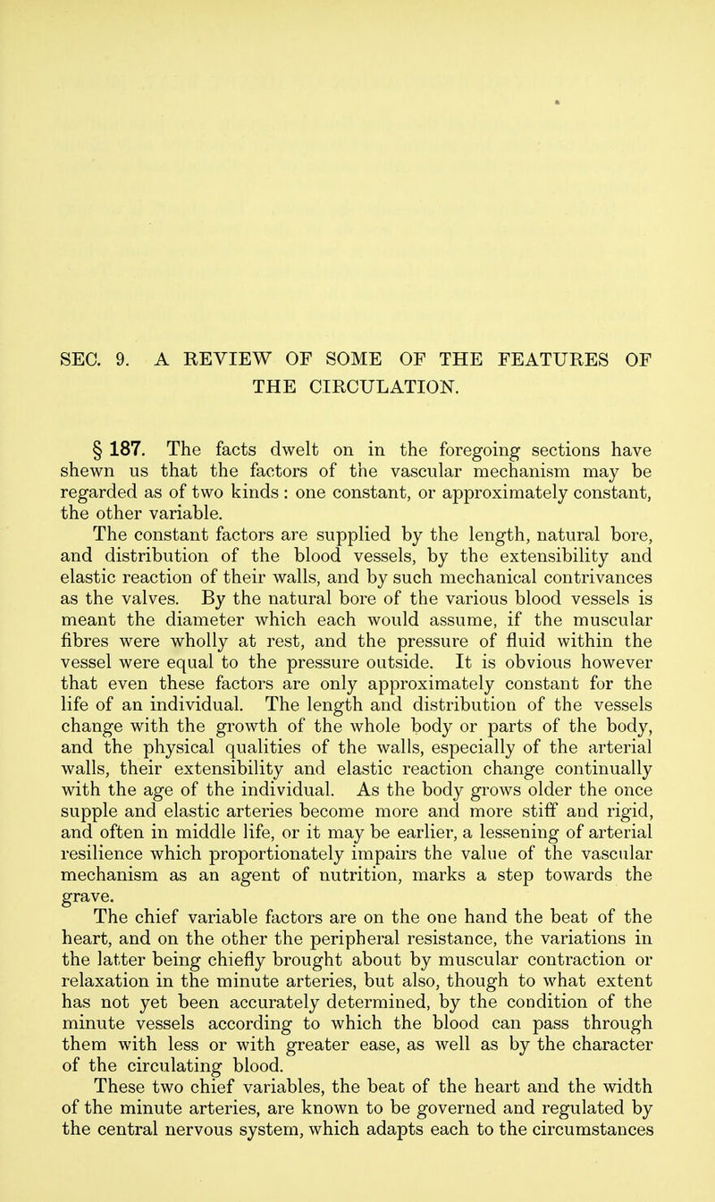 SEC. 9. A REVIEW OF SOME OF THE FEATURES OF THE CTRCULATIOK § 187. The facts dwelt on in the foregoing sections have shewn us that the factors of the vascular mechanism may be regarded as of two kinds : one constant, or approximately constant, the other variable. The constant factors are supplied by the length, natural bore, and distribution of the blood vessels, by the extensibility and elastic reaction of their walls, and by such mechanical contrivances as the valves. By the natural bore of the various blood vessels is meant the diameter which each would assume, if the muscular fibres were wholly at rest, and the pressure of fluid within the vessel were equal to the pressure outside. It is obvious however that even these factors are only approximately constant for the life of an individual. The length and distribution of the vessels change with the growth of the whole body or parts of the body, and the physical qualities of the walls, especially of the arterial walls, their extensibility and elastic reaction change continually with the age of the individual. As the body grows older the once supple and elastic arteries become more and more stiff and rigid, and often in middle life, or it may be earlier, a lessening of arterial resilience which proportionately impairs the value of the vascular mechanism as an agent of nutrition, marks a step towards the grave. The chief variable factors are on the one hand the beat of the heart, and on the other the peripheral resistance, the variations in the latter being chiefly brought about by muscular contraction or relaxation in the minute arteries, but also, though to what extent has not yet been accurately determined, by the condition of the minute vessels according to which the blood can pass through them with less or with greater ease, as well as by the character of the circulating blood. These two chief variables, the beat of the heart and the width of the minute arteries, are known to be governed and regulated by the central nervous system, which adapts each to the circumstances