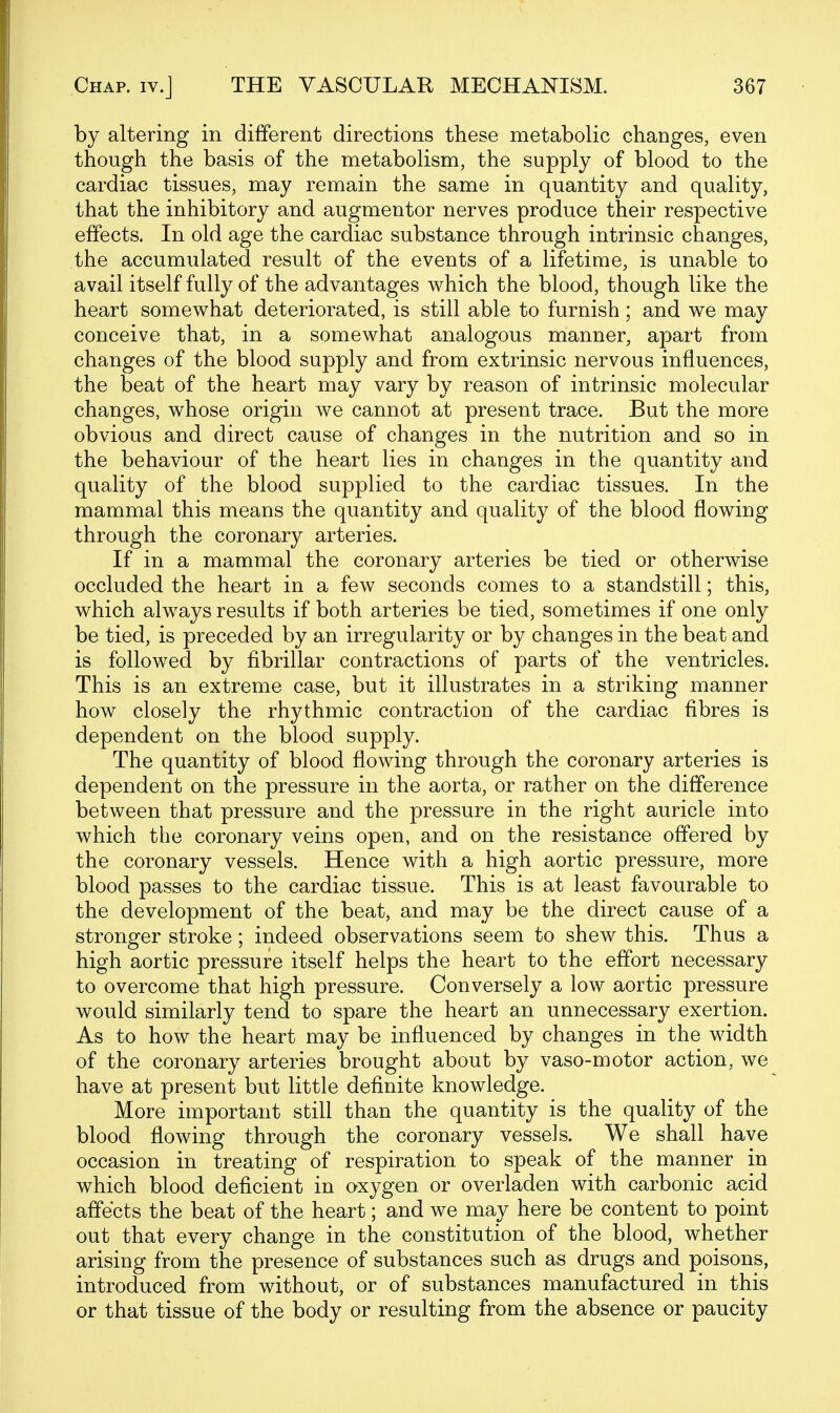 by altering in different directions these metabolic changes, even though the basis of the metabolism, the supply of blood to the cardiac tissues, may remain the same in quantity and quality, that the inhibitory and augmentor nerves produce their respective effects. In old age the cardiac substance through intrinsic changes, the accumulated result of the events of a lifetime, is unable to avail itself fully of the advantages which the blood, though like the heart somewhat deteriorated, is still able to furnish; and we may conceive that, in a somewhat analogous manner, apart from changes of the blood supply and from extrinsic nervous influences, the beat of the heart may vary by reason of intrinsic molecular changes, whose origin we cannot at present trace. But the more obvious and direct cause of changes in the nutrition and so in the behaviour of the heart lies in changes in the quantity and quality of the blood supplied to the cardiac tissues. In the mammal this means the quantity and quality of the blood flowing through the coronary arteries. If in a mammal the coronary arteries be tied or otherwise occluded the heart in a few seconds comes to a standstill; this, which always results if both arteries be tied, sometimes if one only be tied, is preceded by an irregularity or by changes in the beat and is followed by fibrillar contractions of parts of the ventricles. This is an extreme case, but it illustrates in a striking manner how closely the rhythmic contraction of the cardiac fibres is dependent on the blood supply. The quantity of blood flowing through the coronary arteries is dependent on the pressure in the aorta, or rather on the difference between that pressure and the pressure in the right auricle into which the coronary veins open, and on the resistance offered by the coronary vessels. Hence with a high aortic pressure, more blood passes to the cardiac tissue. This is at least favourable to the development of the beat, and may be the direct cause of a stronger stroke; indeed observations seem to shew this. Thus a high aortic pressure itself helps the heart to the effort necessary to overcome that high pressure. Conversely a low aortic pressure would similarly tend to spare the heart an unnecessary exertion. As to how the heart may be influenced by changes in the width of the coronary arteries brought about by vaso-motor action, we have at present but little definite knowledge. More important still than the quantity is the quality of the blood flowing through the coronary vessels. We shall have occasion in treating of respiration to speak of the manner in which blood deficient in oxygen or overladen with carbonic acid affects the beat of the heart; and we may here be content to point out that every change in the constitution of the blood, whether arising from the presence of substances such as drugs and poisons, introduced from without, or of substances manufactured in this or that tissue of the body or resulting from the absence or paucity