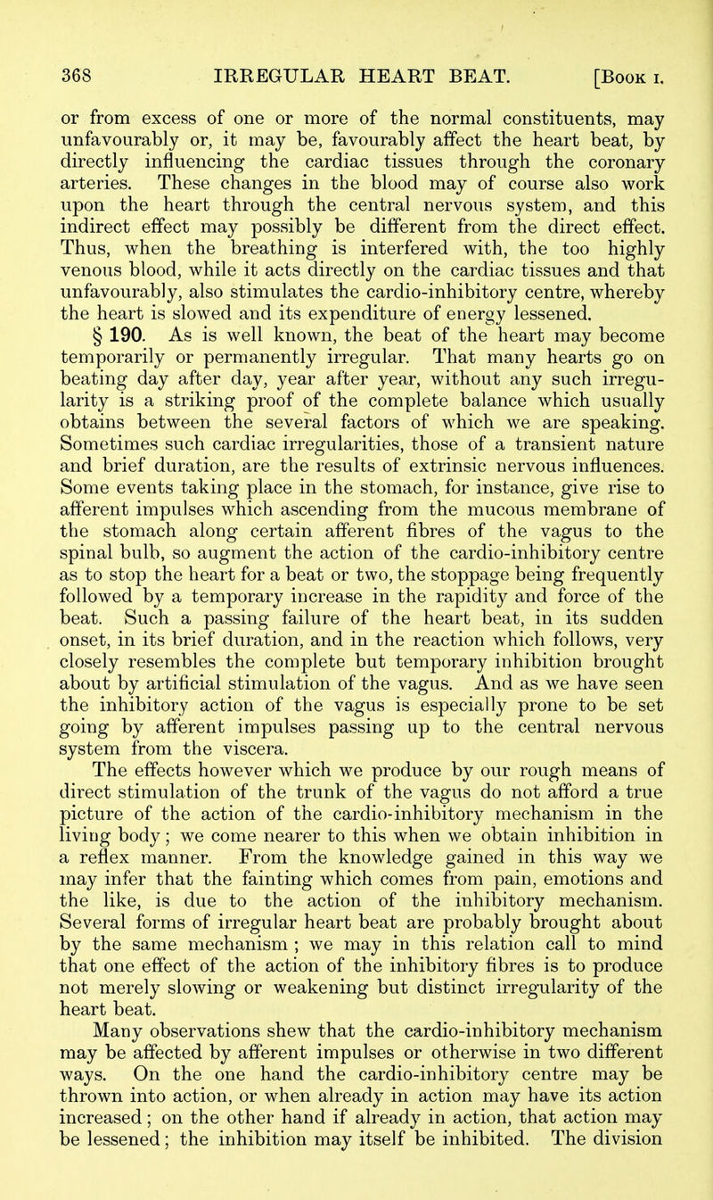 or from excess of one or more of the normal constituents, may unfavourably or, it may be, favourably affect the heart beat, by directly influencing the cardiac tissues through the coronary arteries. These changes in the blood may of course also work upon the heart through the central nervous system, and this indirect effect may possibly be different from the direct effect. Thus, when the breathing is interfered with, the too highly venous blood, while it acts directly on the cardiac tissues and that unfavourably, also stimulates the cardio-inhibitory centre, whereby the heart is slowed and its expenditure of energy lessened. § 190. As is well known, the beat of the heart may become temporarily or permanently irregular. That many hearts go on beating day after day, year after year, without any such irregu- larity is a striking proof of the complete balance which usually obtains between the several factors of which we are speaking. Sometimes such cardiac irregularities, those of a transient nature and brief duration, are the results of extrinsic nervous influences. Some events taking place in the stomach, for instance, give rise to afferent impulses which ascending from the mucous membrane of the stomach along certain afferent fibres of the vagus to the spinal bulb, so augment the action of the cardio-inhibitory centre as to stop the heart for a beat or two, the stoppage being frequently followed by a temporary increase in the rapidity and force of the beat. Such a passing failure of the heart beat, in its sudden onset, in its brief duration, and in the reaction which follows, very closely resembles the complete but temporary inhibition brought about by artificial stimulation of the vagus. And as we have seen the inhibitory action of the vagus is especially prone to be set going by afferent impulses passing up to the central nervous system from the viscera. The effects however which we produce by our rough means of direct stimulation of the trunk of the vagus do not afford a true picture of the action of the cardio-inhibitory mechanism in the living body; we come nearer to this when we obtain inhibition in a reflex manner. From the knowledge gained in this way we may infer that the fainting which comes from pain, emotions and the like, is due to the action of the inhibitory mechanism. Several forms of irregular heart beat are probably brought about by the same mechanism ; we may in this relation call to mind that one effect of the action of the inhibitory fibres is to produce not merely slowing or weakening but distinct irregularity of the heart beat. Many observations shew that the cardio-inhibitory mechanism may be affected by afferent impulses or otherwise in two different ways. On the one hand the cardio-inhibitory centre may be thrown into action, or when already in action may have its action increased; on the other hand if already in action, that action may be lessened; the inhibition may itself be inhibited. The division