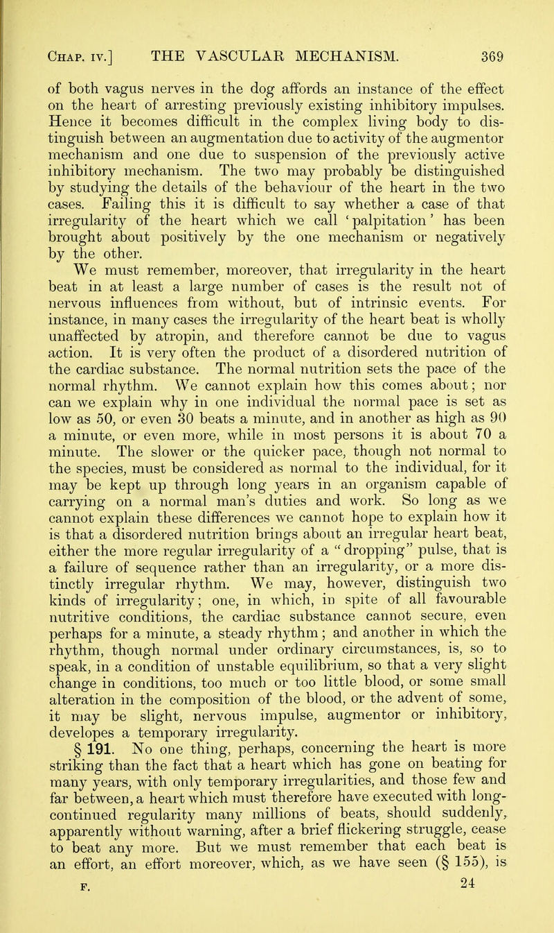 of both vagus nerves in the dog affords an instance of the effect on the heart of arresting previously existing inhibitory impulses. Hence it becomes difficult in the complex living body to dis- tinguish between an augmentation due to activity of the augmentor mechanism and one due to suspension of the previously active inhibitory mechanism. The two may probably be distinguished by studying the details of the behaviour of the heart in the two cases. Failing this it is difficult to say whether a case of that irregularity of the heart which we call ' palpitation' has been brought about positively by the one mechanism or negatively by the other. We must remember, moreover, that irregularity in the heart beat in at least a large number of cases is the result not of nervous influences from without, but of intrinsic events. For instance, in many cases the irregularity of the heart beat is wholly unaffected by atropin, and therefore cannot be due to vagus action. It is very often the product of a disordered nutrition of the cardiac substance. The normal nutrition sets the pace of the normal rhythm. We cannot explain how this comes about; nor can we explain why in one individual the normal pace is set as low as 50, or even 30 beats a minute, and in another as high as 90 a minute, or even more, while in most persons it is about 70 a minute. The slower or the quicker pace, though not normal to the species, must be considered as normal to the individual, for it may be kept up through long years in an organism capable of carrying on a normal man's duties and work. So long as we cannot explain these differences we cannot hope to explain how it is that a disordered nutrition brings about an irregular heart beat, either the more regular irregularity of a  dropping pulse, that is a failure of sequence rather than an irregularity, or a more dis- tinctly irregular rhythm. We may, however, distinguish two kinds of irregularity; one, in which, in spite of all favourable nutritive conditions, the cardiac substance cannot secure, even perhaps for a minute, a steady rhythm; and another in which the rhythm, though normal under ordinary circumstances, is, so to speak, in a condition of unstable equilibrium, so that a very slight change in conditions, too much or too little blood, or some small alteration in the composition of the blood, or the advent of some, it may be slight, nervous impulse, augmentor or inhibitory, developes a temporary irregularity. § 191. No one thing, perhaps, concerning the heart is more striking than the fact that a heart which has gone on beating for many years, with only temporary irregularities, and those few and far between, a heart which must therefore have executed with long- continued regularity many millions of beats, should suddenly, apparently without warning, after a brief flickering struggle, cease to beat any more. But we must remember that each beat is an effort, an effort moreover, which, as we have seen (§ 155), is F 24