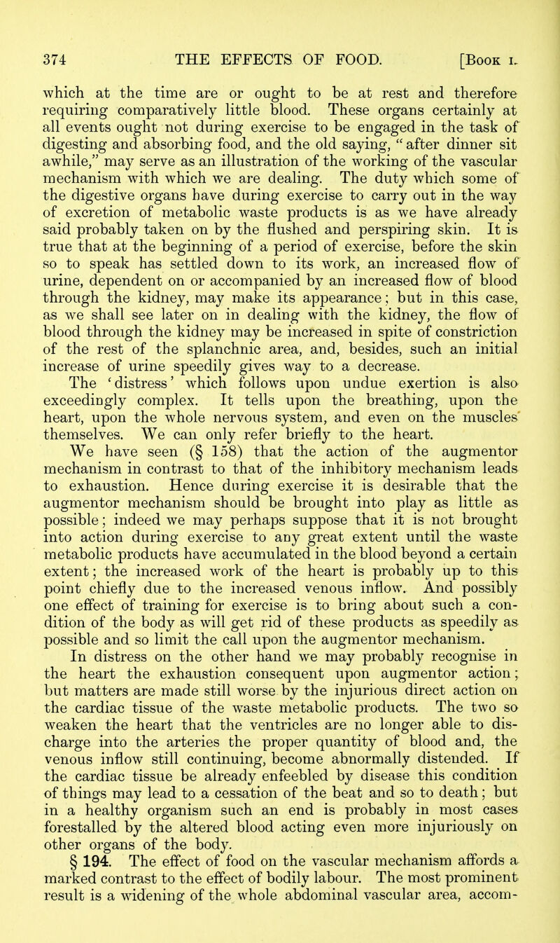 which at the time are or ought to be at rest and therefore requiring comparatively little blood. These organs certainly at all events ought not during exercise to be engaged in the task of digesting and absorbing food, and the old saying,  after dinner sit awhile, may serve as an illustration of the working of the vascular mechanism with which we are dealing. The duty which some of the digestive organs have during exercise to carry out in the way of excretion of metabolic waste products is as we have already said probably taken on by the flushed and perspiring skin. It is true that at the beginning of a period of exercise, before the skin so to speak has settled down to its work, an increased flow of urine, dependent on or accompanied by an increased flow of blood through the kidney, may make its appearance; but in this case, as we shall see later on in dealing with the kidney, the flow of blood through the kidney may be increased in spite of constriction of the rest of the splanchnic area, and, besides, such an initial increase of urine speedily gives way to a decrease. The 'distress' which follows upon undue exertion is also exceedingly complex. It tells upon the breathing, upon the heart, upon the whole nervous system, and even on the muscles themselves. We can only refer briefly to the heart. We have seen (§ 158) that the action of the augmentor mechanism in contrast to that of the inhibitory mechanism leads to exhaustion. Hence during exercise it is desirable that the augmentor mechanism should be brought into play as little as possible; indeed we may perhaps suppose that it is not brought into action during exercise to any great extent until the waste metabolic products have accumulated in the blood beyond a certain extent; the increased work of the heart is probably up to this point chiefly due to the increased venous inflow. And possibly one effect of training for exercise is to bring about such a con- dition of the body as will get rid of these products as speedily as possible and so limit the call upon the augmentor mechanism. In distress on the other hand we may probably recognise in the heart the exhaustion consequent upon augmentor action; but matters are made still worse by the injurious direct action on the cardiac tissue of the w^aste metabolic products. The two so weaken the heart that the ventricles are no longer able to dis- charge into the arteries the proper quantity of blood and, the venous inflow still continuing, become abnormally distended. If the cardiac tissue be already enfeebled by disease this condition of things may lead to a cessation of the beat and so to death; but in a healthy organism such an end is probably in most cases forestalled by the altered blood acting even more injuriously on other organs of the body. § 194. The effect of food on the vascular mechanism affords a marked contrast to the effect of bodily labour. The most prominent result is a widening of the whole abdominal vascular area, accom-