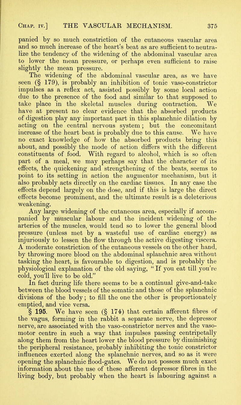 panied by so much constriction of the cutaneous vascular area and so much increase of the heart's beat as are sufficient to neutra- lize the tendency of the widening of the abdominal vascular area to lower the mean pressure, or perhaps even sufficient to raise slightly the mean pressure. The widening of the abdominal vascular area, as we have seen (§ 179), is probably an inhibition of tonic vaso-constrictor impulses as a reflex act, assisted possibly by some local action due to the presence of the food and similar to that supposed to take place in the skeletal muscles during contraction. We have at present no clear evidence that the absorbed products of digestion play any important part in this splanchnic dilation by acting on the central nervous system; but the concomitant increase of the heart beat is probably due to this cause. We have no exact knowledge of how the absorbed products bring this about, and possibly the mode of action differs with the different constituents of food. With regard to alcohol, which is so often part of a meal, we may perhaps say that the character of its effects, the quickening and strengthening of the beats, seems to point to its setting in action the augmentor mechanism, but it also probably acts directly on the cardiac tissues. In any case the effects depend largely on the dose, and if this is large the direct effects become prominent, and the ultimate result is a deleterious weakening. Any large widening of the cutaneous area, especially if accom- panied by muscular labour and the incident widening of the arteries of the muscles, would tend so to lower the general blood pressure (unless met by a wasteful use of cardiac energy) as injuriously to lessen the flow through the active digesting viscera. A moderate constriction of the cutaneous vessels on the other hand, by throwing more blood on the abdominal splanchnic area without tasking the heart, is favourable to digestion, and is probably the physiological explanation of the old saying,  If you eat till you're cold, youll live to be old. In fact during life there seems to be a continual give-and-take between the blood vessels of the somatic and those of the splanchnic divisions of the body; to fill the one the other is proportionately emptied, and vice versa. § 195. We have seen (§ 174) that certain afferent fibres of the vagus, forming in the rabbit a separate nerve, the depressor nerve, are associated with the vaso-constrictor nerves and the vaso- motor centre in such a way that impulses passing centripetally along them from the heart lower the blood pressure by diminishing the peripheral resistance, probably inhibiting the tonic constrictor influences exerted along the splanchnic nerves, and so as it were opening the splanchnic flood-gates. We do not possess much exact information about the use of these afferent depressor fibres in the living body, but probably when the heart is labouring against a